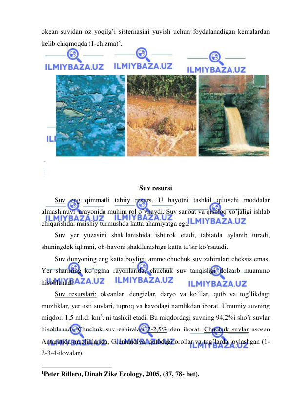  
 
okean suvidan oz yoqilg’i sisternasini yuvish uchun foydalanadigan kemalardan 
kelib chiqmoqda (1-chizma)5. 
 
 
 
 
 
Suv resursi 
Suv eng qimmatli tabiiy resurs. U hayotni tashkil qiluvchi moddalar 
almashinuvi jarayonida muhim rol o’ynaydi. Suv sanoat va qishloq xo’jaligi ishlab 
chiqarishda, maishiy turmushda katta ahamiyatga ega. 
Suv yer yuzasini shakllanishida ishtirok etadi, tabiatda aylanib turadi, 
shuningdek iqlimni, ob-havoni shakllanishiga katta ta’sir ko’rsatadi. 
Suv dunyoning eng katta boyligi, ammo chuchuk suv zahiralari cheksiz emas. 
Yer sharining ko’pgina rayonlarida, chuchuk suv tanqisligi dolzarb muammo 
hisoblanadi. 
Suv resurslari; okeanlar, dengizlar, daryo va ko’llar, qutb va tog’likdagi 
muzliklar, yer osti suvlari, tuproq va havodagi namlikdan iborat. Umumiy suvning 
miqdori 1,5 mlrd. km3. ni tashkil etadi. Bu miqdordagi suvning 94,2%i sho’r suvlar 
hisoblanadi. Chuchuk suv zahiralari 2-2,5% dan iborat. Chuchuk suvlar asosan 
Antarktida muzliklarida, Grenlandiya, qutbdagi orollar va tog’larda joylashgan (1-
2-3-4-ilovalar). 
                                                 
1Peter Rillero, Dinah Zike Ecology, 2005. (37, 78- bet). 
 
