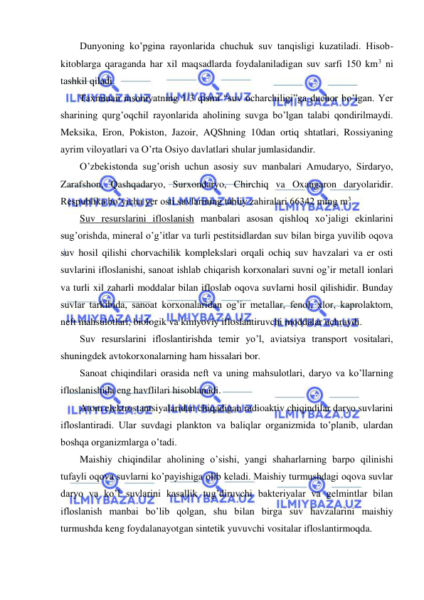  
 
Dunyoning ko’pgina rayonlarida chuchuk suv tanqisligi kuzatiladi. Hisob-
kitoblarga qaraganda har xil maqsadlarda foydalaniladigan suv sarfi 150 km3 ni 
tashkil qiladi. 
Taxminan insoniyatning 1/3 qismi “suv ocharchiligi”ga duchor bo’lgan. Yer 
sharining qurg’oqchil rayonlarida aholining suvga bo’lgan talabi qondirilmaydi. 
Meksika, Eron, Pokiston, Jazoir, AQShning 10dan ortiq shtatlari, Rossiyaning 
ayrim viloyatlari va O’rta Osiyo davlatlari shular jumlasidandir. 
O’zbekistonda sug’orish uchun asosiy suv manbalari Amudaryo, Sirdaryo, 
Zarafshon, Qashqadaryo, Surxondaryo, Chirchiq va Oxangaron daryolaridir. 
Respublika bo’yicha yer osti suvlarining tabiiy zahiralari 66342 ming m3. 
Suv resurslarini ifloslanish manbalari asosan qishloq xo’jaligi ekinlarini 
sug’orishda, mineral o’g’itlar va turli pestitsidlardan suv bilan birga yuvilib oqova 
suv hosil qilishi chorvachilik komplekslari orqali ochiq suv havzalari va er osti 
suvlarini ifloslanishi, sanoat ishlab chiqarish korxonalari suvni og’ir metall ionlari 
va turli xil zaharli moddalar bilan ifloslab oqova suvlarni hosil qilishidir. Bunday 
suvlar tarkibida, sanoat korxonalaridan og’ir metallar, fenol, xlor, kaprolaktom, 
neft mahsulotlari, biologik va kimyoviy ifloslantiruvchi moddalar uchraydi. 
Suv resurslarini ifloslantirishda temir yo’l, aviatsiya transport vositalari, 
shuningdek avtokorxonalarning ham hissalari bor. 
Sanoat chiqindilari orasida neft va uning mahsulotlari, daryo va ko’llarning 
ifloslanishida eng havflilari hisoblanadi. 
Atom elektrostantsiyalaridan chiqadigan radioaktiv chiqindilar daryo suvlarini 
ifloslantiradi. Ular suvdagi plankton va baliqlar organizmida to’planib, ulardan 
boshqa organizmlarga o’tadi. 
Maishiy chiqindilar aholining o’sishi, yangi shaharlarning barpo qilinishi 
tufayli oqova suvlarni ko’payishiga olib keladi. Maishiy turmushdagi oqova suvlar 
daryo va ko’l suvlarini kasallik tug’diruvchi bakteriyalar va gelmintlar bilan 
ifloslanish manbai bo’lib qolgan, shu bilan birga suv havzalarini maishiy 
turmushda keng foydalanayotgan sintetik yuvuvchi vositalar ifloslantirmoqda. 
