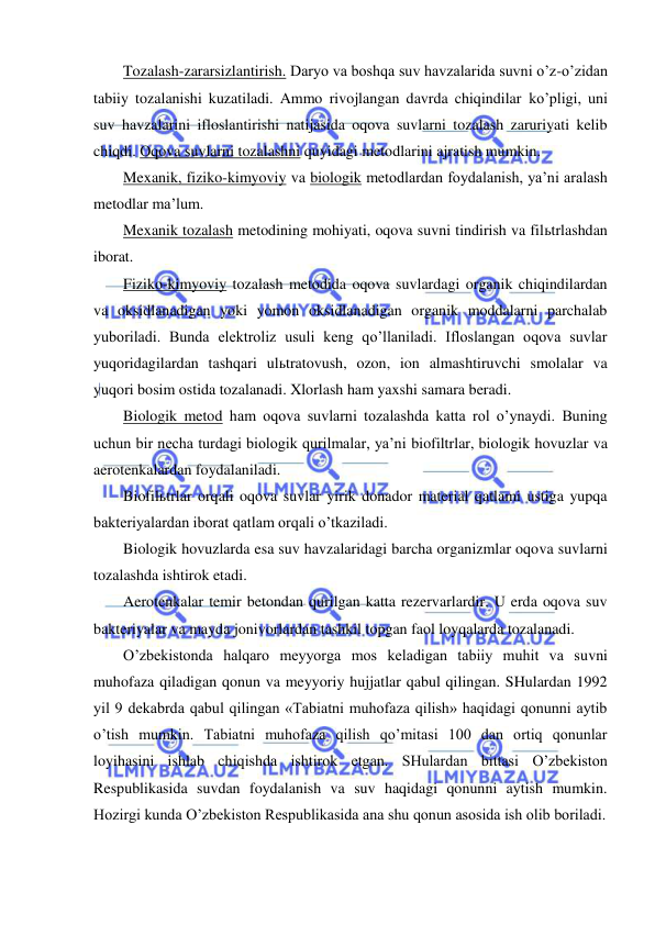  
 
Tozalash-zararsizlantirish. Daryo va boshqa suv havzalarida suvni o’z-o’zidan 
tabiiy tozalanishi kuzatiladi. Ammo rivojlangan davrda chiqindilar ko’pligi, uni 
suv havzalarini ifloslantirishi natijasida oqova suvlarni tozalash zaruriyati kelib 
chiqdi. Oqova suvlarni tozalashni quyidagi metodlarini ajratish mumkin. 
Mexanik, fiziko-kimyoviy va biologik metodlardan foydalanish, ya’ni aralash 
metodlar ma’lum. 
Mexanik tozalash metodining mohiyati, oqova suvni tindirish va filьtrlashdan 
iborat. 
Fiziko-kimyoviy tozalash metodida oqova suvlardagi organik chiqindilardan 
va oksidlanadigan yoki yomon oksidlanadigan organik moddalarni parchalab 
yuboriladi. Bunda elektroliz usuli keng qo’llaniladi. Ifloslangan oqova suvlar 
yuqoridagilardan tashqari ulьtratovush, ozon, ion almashtiruvchi smolalar va 
yuqori bosim ostida tozalanadi. Xlorlash ham yaxshi samara beradi. 
Biologik metod ham oqova suvlarni tozalashda katta rol o’ynaydi. Buning 
uchun bir necha turdagi biologik qurilmalar, ya’ni biofiltrlar, biologik hovuzlar va 
aerotenkalardan foydalaniladi. 
Biofilьtrlar orqali oqova suvlar yirik donador material qatlami ustiga yupqa 
bakteriyalardan iborat qatlam orqali o’tkaziladi. 
Biologik hovuzlarda esa suv havzalaridagi barcha organizmlar oqova suvlarni 
tozalashda ishtirok etadi. 
Aerotenkalar temir betondan qurilgan katta rezervarlardir. U erda oqova suv 
bakteriyalar va mayda jonivorlardan tashkil topgan faol loyqalarda tozalanadi. 
O’zbekistonda halqaro meyyorga mos keladigan tabiiy muhit va suvni 
muhofaza qiladigan qonun va meyyoriy hujjatlar qabul qilingan. SHulardan 1992 
yil 9 dekabrda qabul qilingan «Tabiatni muhofaza qilish» haqidagi qonunni aytib 
o’tish mumkin. Tabiatni muhofaza qilish qo’mitasi 100 dan ortiq qonunlar 
loyihasini ishlab chiqishda ishtirok etgan. SHulardan bittasi O’zbekiston 
Respublikasida suvdan foydalanish va suv haqidagi qonunni aytish mumkin. 
Hozirgi kunda O’zbekiston Respublikasida ana shu qonun asosida ish olib boriladi. 
 
