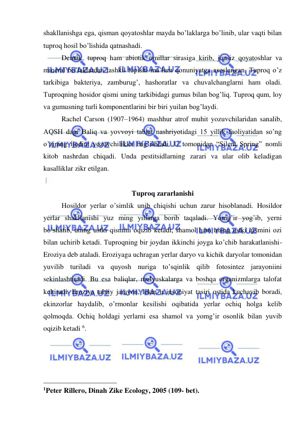  
 
shakllanishga ega, qisman qoyatoshlar mayda bo’laklarga bo’linib, ular vaqti bilan 
tuproq hosil bo’lishida qatnashadi.  
Demak, tuproq ham abiotik omillar sirasiga kirib, jonsiz qoyatoshlar va 
mineral bo’laklardan tashkil topishi ma’lum qonuniyatga asoslangan. Tuproq o’z 
tarkibiga bakteriya, zamburug’, hashoratlar va chuvalchanglarni ham oladi. 
Tuproqning hosidor qismi uning tarkibidagi gumus bilan bog’liq. Tuproq qum, loy 
va gumusning turli komponentlarini bir biri yuilan bog’laydi. 
  
Rachel Carson (1907–1964) mashhur atrof muhit yozuvchilaridan sanalib, 
AQSH dagi Baliq va yovvoyi tabiat nashriyotidagi 15 yillik faoliyatidan so’ng 
o’zining ijodini yozuvchilikka bag’ishladi. U tomonidan “Silent Spring” nomli 
kitob nashrdan chiqadi. Unda pestitsidlarning zarari va ular olib keladigan 
kasalliklar zikr etilgan.  
 
Tuproq zararlanishi  
Hosildor yerlar o’simlik unib chiqishi uchun zarur hisoblanadi. Hosildor 
yerlar shakllanishi yuz ming yillarga borib taqaladi. Yomg’ir yog’ib, yerni 
bo’shatib, uning ustki qismini oqizib ketadi, shamol ham uning ustki qismini ozi 
bilan uchirib ketadi. Tuproqning bir joydan ikkinchi joyga ko’chib harakatlanishi- 
Eroziya deb ataladi. Eroziyaga uchragan yerlar daryo va kichik daryolar tomonidan 
yuvilib turiladi va quyosh nuriga to’sqinlik qilib fotosintez jarayoniini 
sekinlashtiradi. Bu esa baliqlar, molyuskalarga va boshqa organizmlarga talofat 
keltiradi. Eroziya tabiiy jarayon, lekin u insoniyat tasiri ostida kuchayib boradi, 
ekinzorlar haydalib, o’rmonlar kesilishi oqibatida yerlar ochiq holga kelib 
qolmoqda. Ochiq holdagi yerlarni esa shamol va yomg’ir osonlik bilan yuvib 
oqizib ketadi 6.  
 
 
 
                                                 
1Peter Rillero, Dinah Zike Ecology, 2005 (109- bet). 
 
