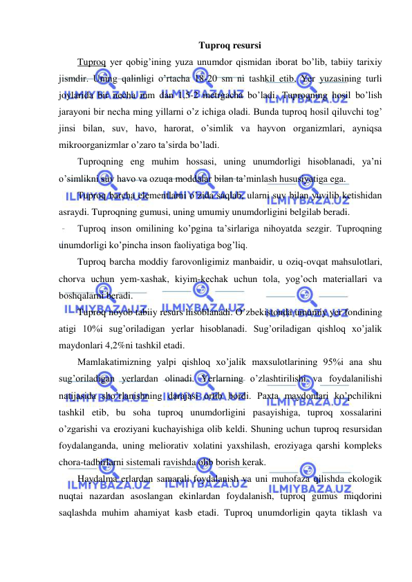  
 
Tuproq resursi 
Tuproq yer qobig’ining yuza unumdor qismidan iborat bo’lib, tabiiy tarixiy 
jismdir. Uning qalinligi o’rtacha 18-20 sm ni tashkil etib, Yer yuzasining turli 
joylarida bir necha mm dan 1,5-2 metrgacha bo’ladi. Tuproqning hosil bo’lish 
jarayoni bir necha ming yillarni o’z ichiga oladi. Bunda tuproq hosil qiluvchi tog’ 
jinsi bilan, suv, havo, harorat, o’simlik va hayvon organizmlari, ayniqsa 
mikroorganizmlar o’zaro ta’sirda bo’ladi. 
Tuproqning eng muhim hossasi, uning unumdorligi hisoblanadi, ya’ni 
o’simlikni suv havo va ozuqa moddalar bilan ta’minlash hususiyatiga ega. 
Tuproq barcha elementlarni o’zida saqlab, ularni suv bilan yuvilib ketishidan 
asraydi. Tuproqning gumusi, uning umumiy unumdorligini belgilab beradi. 
Tuproq inson omilining ko’pgina ta’sirlariga nihoyatda sezgir. Tuproqning 
unumdorligi ko’pincha inson faoliyatiga bog’liq. 
Tuproq barcha moddiy farovonligimiz manbaidir, u oziq-ovqat mahsulotlari, 
chorva uchun yem-xashak, kiyim-kechak uchun tola, yog’och materiallari va 
boshqalarni beradi. 
Tuproq noyob tabiiy resurs hisoblanadi. O’zbekistonda umumiy yer fondining 
atigi 10%i sug’oriladigan yerlar hisoblanadi. Sug’oriladigan qishloq xo’jalik 
maydonlari 4,2%ni tashkil etadi. 
Mamlakatimizning yalpi qishloq xo’jalik maxsulotlarining 95%i ana shu 
sug’oriladigan yerlardan olinadi. Yerlarning o’zlashtirilishi va foydalanilishi 
natijasida sho’rlanishning darajasi ortib bordi. Paxta maydonlari ko’pchilikni 
tashkil etib, bu soha tuproq unumdorligini pasayishiga, tuproq xossalarini 
o’zgarishi va eroziyani kuchayishiga olib keldi. Shuning uchun tuproq resursidan 
foydalanganda, uning meliorativ xolatini yaxshilash, eroziyaga qarshi kompleks 
chora-tadbirlarni sistemali ravishda olib borish kerak. 
Haydalma erlardan samarali foydalanish va uni muhofaza qilishda ekologik 
nuqtai nazardan asoslangan ekinlardan foydalanish, tuproq gumus miqdorini 
saqlashda muhim ahamiyat kasb etadi. Tuproq unumdorligin qayta tiklash va 
