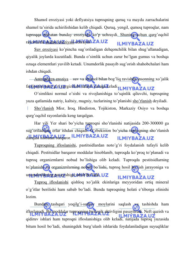  
 
Shamol eroziyasi yoki deflyatsiya tuproqning quruq va mayda zarrachalarini 
shamol ta’sirida uchirilishidan kelib chiqadi. Quruq, yengil, qumoq tuproqlar, nam 
tuproqqa nisbatan bunday eroziyaga ko’p uchraydi. Shuning uchun qurg’oqchil 
rayonlarda shamol eroziyasi uchraydi. 
Suv eroziyasi ko’pincha sug’oriladigan dehqonchilik bilan shug’ullanadigan, 
qiyalik joylarda kuzatiladi. Bunda o’simlik uchun zarur bo’lgan gumus va boshqa 
ozuqa elementlari yuvilib ketadi. Unumdorlik pasayib sug’orish shahobchalari ham 
ishdan chiqadi. 
Antropogen eroziya – suv va shamol bilan bog’liq ravishda insonning xo’jalik 
faoliyatini noto’g’ri yurgizilishi tufayli yuzaga keladi. 
O’simlikni normal o’sishi va rivojlanishiga to’sqinlik qiluvchi, tuproqning 
yuza qatlamida natriy, kaltsiy, magniy, tuzlarining to’planishi sho’rlanish deyiladi. 
Sho’rlanish Misr, Iroq, Hindiston, Tojikiston, Markaziy Osiyo va boshqa 
qurg’oqchil rayonlarida keng tarqalgan. 
Har yili Yer shari bo’yicha tuproqni sho’rlanishi natijasida 200-300000 ga 
sug’oriladigan erlar ishdan chiqadi. O’zbekiston bo’yicha tuproqning sho’rlanish 
darajasi nisbatan barqaror. 
Tuproqning ifloslanishi, pastitsidlardan noto’g’ri foydalanish tufayli kelib 
chiqadi. Pestitsidlar barqaror moddalar hisoblanib, tuproqda ko’proq to’planadi va 
tuproq organizmlarni nobud bo’lishiga olib keladi. Tuproqda pestitsidlarning 
to’planishi va organizmlarning nobud bo’lishi, tuproq hosil bo’lish jarayoniga va 
unumdorlikning pasayishiga sabab bo’ladi. 
Tuproq ifloslanishi qishloq xo’jalik ekinlariga meyyoridan ortiq mineral 
o’g’itlar berilishi ham sabab bo’ladi. Bunda tuproqning holati e’tiborga olinishi 
lozim. 
Bundan tashqari yoqilg’i-surkov moylarini saqlash va tashishda ham 
ifloslanadi. Bu moddalar tuproqning biologik aktivligini pasaytiradi. Neft qazish va 
qidiruv ishlari ham tuproqni ifloslanishiga olib keladi, natijada tuproq yuzasida 
bitum hosil bo’ladi, shuningdek burg’ulash ishlarida foydalaniladigan suyuqliklar 
