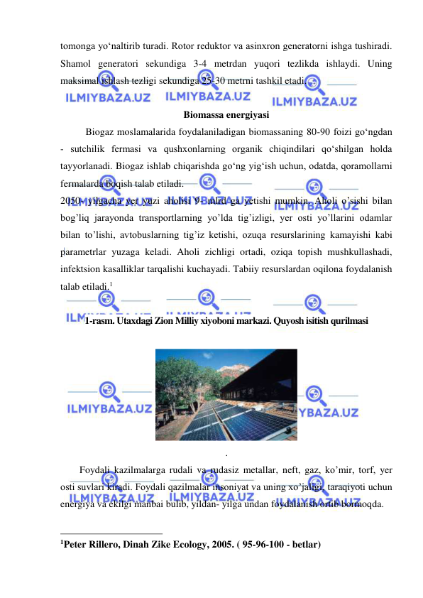  
 
tomonga yo‘naltirib turadi. Rotor reduktor va asinxron generatorni ishga tushiradi. 
Shamol generatori sekundiga 3-4 metrdan yuqori tezlikda ishlaydi. Uning 
maksimal ishlash tezligi sekundiga 25-30 metrni tashkil etadi. 
 
Biomassa energiyasi 
Biogaz moslamalarida foydalaniladigan biomassaning 80-90 foizi go‘ngdan 
- sutchilik fermasi va qushxonlarning organik chiqindilari qo‘shilgan holda 
tayyorlanadi. Biogaz ishlab chiqarishda go‘ng yig‘ish uchun, odatda, qoramollarni 
fermalarda boqish talab etiladi. 
2050- yilgacha yer yuzi aholisi 9- mlrd ga yetishi mumkin. Aholi o’sishi bilan 
bog’liq jarayonda transportlarning yo’lda tig’izligi, yer osti yo’llarini odamlar 
bilan to’lishi, avtobuslarning tig’iz ketishi, ozuqa resurslarining kamayishi kabi 
parametrlar yuzaga keladi. Aholi zichligi ortadi, oziqa topish mushkullashadi, 
infektsion kasalliklar tarqalishi kuchayadi. Tabiiy resurslardan oqilona foydalanish 
talab etiladi.1 
 
1-rasm. Utaxdagi Zion Milliy xiyoboni markazi. Quyosh isitish qurilmasi 
 
 
.  
Foydali kazilmalarga rudali va rudasiz metallar, neft, gaz, ko’mir, torf, yer 
osti suvlari kiradi. Foydali qazilmalar insoniyat va uning xo’jaligi, taraqiyoti uchun 
energiya va ekilgi manbai bulib, yildan- yilga undan foydalanish ortib bormoqda.  
                                                 
1Peter Rillero, Dinah Zike Ecology, 2005. ( 95-96-100 - betlar) 
 
