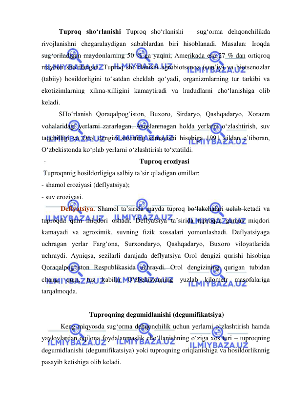  
 
Tuproq sho‘rlanishi Tuproq sho‘rlanishi – sug‘orma dehqonchilikda 
rivojlanishni chegaralaydigan sabablardan biri hisoblanadi. Masalan: Iroqda 
sug‘oriladigan maydonlarning 50 % ga yaqini, Amerikada esa 27 % dan ortiqroq 
maydon sho‘rlangan. Tuproq sho‘rlanishi agrobiotsenoz (sun’iy) va biotsenozlar 
(tabiiy) hosildorligini to‘satdan cheklab qo‘yadi, organizmlarning tur tarkibi va 
ekotizimlarning xilma-xilligini kamaytiradi va hududlarni cho‘lanishiga olib 
keladi. 
SHo‘rlanish Qoraqalpog‘iston, Buxoro, Sirdaryo, Qashqadaryo, Xorazm 
vohalaridagi yerlarni zararlagan. Asoslanmagan holda yerlarni o‘zlashtirish, suv 
taqchilligi va Orol dengizi suvining kamayishi hisobiga 1991 yildan e’tiboran, 
O‘zbekistonda ko‘plab yerlarni o‘zlashtirish to‘xtatildi.  
Tuproq eroziyasi 
 Tuproqnnig hosildorligiga salbiy ta’sir qiladigan omillar: 
- shamol eroziyasi (deflyatsiya); 
- suv eroziyasi. 
 Deflyatsiya. Shamol ta’sirida mayda tuproq bo‘lakchalari uchib ketadi va 
tuproqda qum miqdori oshadi. Deflyatsiya ta’sirida tuproqda gumus miqdori 
kamayadi va agroximik, suvning fizik xossalari yomonlashadi. Deflyatsiyaga 
uchragan yerlar Farg‘ona, Surxondaryo, Qashqadaryo, Buxoro viloyatlarida 
uchraydi. Ayniqsa, sezilarli darajada deflyatsiya Orol dengizi qurishi hisobiga 
Qoraqalpog‘iston Respublikasida uchraydi. Orol dengizining qurigan tubidan 
chang, qum, tuz kabilar O‘zbekistonning yuzlab kilometr masofalariga 
tarqalmoqda.  
 
 Tuproqning degumidlanishi (degumifikatsiya)  
 Keng miqyosda sug‘orma dehqonchilik uchun yerlarni o‘zlashtirish hamda 
yaylovlardan oqilona foydalanmaslik cho‘llanishning o‘ziga xos turi – tuproqning 
degumidlanishi (degumifikatsiya) yoki tuproqning oriqlanishiga va hosildorliknnig 
pasayib ketishiga olib keladi. 
