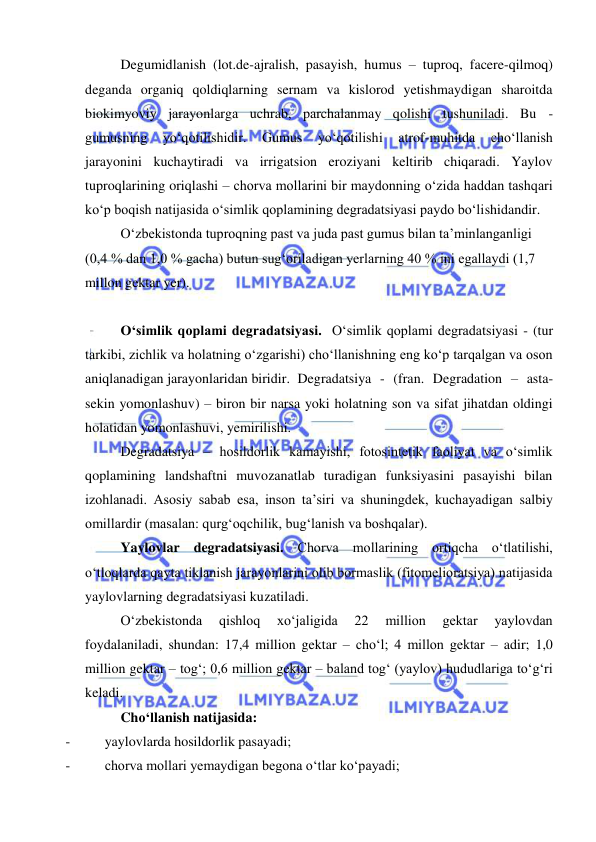  
 
Degumidlanish (lot.de-ajralish, pasayish, humus – tuproq, facere-qilmoq) 
deganda organiq qoldiqlarning sernam va kislorod yetishmaydigan sharoitda 
biokimyoviy jarayonlarga uchrab, parchalanmay qolishi tushuniladi. Bu - 
gumusning 
yo‘qotilishidir. 
Gumus 
yo‘qotilishi 
atrof-muhitda 
cho‘llanish 
jarayonini kuchaytiradi va irrigatsion eroziyani keltirib chiqaradi. Yaylov 
tuproqlarining oriqlashi – chorva mollarini bir maydonning o‘zida haddan tashqari 
ko‘p boqish natijasida o‘simlik qoplamining degradatsiyasi paydo bo‘lishidandir. 
O‘zbekistonda tuproqning past va juda past gumus bilan ta’minlanganligi 
(0,4 % dan 1,0 % gacha) butun sug‘oriladigan yerlarning 40 % ini egallaydi (1,7 
millon gektar yer).  
 
O‘simlik qoplami degradatsiyasi.  O‘simlik qoplami degradatsiyasi - (tur 
tarkibi, zichlik va holatning o‘zgarishi) cho‘llanishning eng ko‘p tarqalgan va oson 
aniqlanadigan jarayonlaridan biridir.  Degradatsiya - (fran. Degradation – asta-
sekin yomonlashuv) – biron bir narsa yoki holatning son va sifat jihatdan oldingi 
holatidan yomonlashuvi, yemirilishi.  
Degradatsiya – hosildorlik kamayishi, fotosintetik faoliyat va o‘simlik 
qoplamining landshaftni muvozanatlab turadigan funksiyasini pasayishi bilan 
izohlanadi. Asosiy sabab esa, inson ta’siri va shuningdek, kuchayadigan salbiy 
omillardir (masalan: qurg‘oqchilik, bug‘lanish va boshqalar). 
Yaylovlar degradatsiyasi. Chorva mollarining ortiqcha o‘tlatilishi, 
o‘tloqlarda qayta tiklanish jarayonlarini olib bormaslik (fitomelioratsiya) natijasida 
yaylovlarning degradatsiyasi kuzatiladi.  
 
O‘zbekistonda 
qishloq 
xo‘jaligida 
22 
million 
gektar 
yaylovdan 
foydalaniladi, shundan: 17,4 million gektar – cho‘l; 4 millon gektar – adir; 1,0 
million gektar – tog‘; 0,6 million gektar – baland tog‘ (yaylov) hududlariga to‘g‘ri 
keladi.  
  
Cho‘llanish natijasida: 
- 
yaylovlarda hosildorlik pasayadi; 
- 
chorva mollari yemaydigan begona o‘tlar ko‘payadi; 
