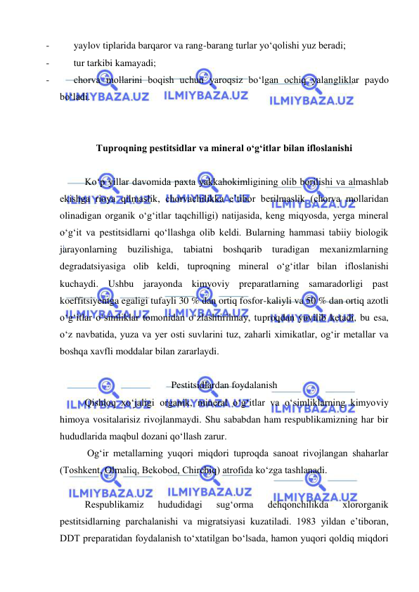  
 
- 
yaylov tiplarida barqaror va rang-barang turlar yo‘qolishi yuz beradi; 
- 
tur tarkibi kamayadi;  
- 
chorva mollarini boqish uchun yaroqsiz bo‘lgan ochiq yalangliklar paydo 
bo‘ladi.  
 
 
Tuproqning pestitsidlar va mineral o‘g‘itlar bilan ifloslanishi 
 
 
Ko‘p yillar davomida paxta yakkahokimligining olib borilishi va almashlab 
ekishga rioya qilmaslik, chorvachilikka e’tibor berilmaslik (chorva mollaridan 
olinadigan organik o‘g‘itlar taqchilligi) natijasida, keng miqyosda, yerga mineral 
o‘g‘it va pestitsidlarni qo‘llashga olib keldi. Bularning hammasi tabiiy biologik 
jarayonlarning buzilishiga, tabiatni boshqarib turadigan mexanizmlarning 
degradatsiyasiga olib keldi, tuproqning mineral o‘g‘itlar bilan ifloslanishi 
kuchaydi. Ushbu jarayonda kimyoviy preparatlarning samaradorligi past 
koeffitsiyentga egaligi tufayli 30 % dan ortiq fosfor-kaliyli va 50 % dan ortiq azotli 
o‘g‘itlar o‘simliklar tomonidan o‘zlashtirilmay, tuproqdan yuvilib ketadi, bu esa, 
o‘z navbatida, yuza va yer osti suvlarini tuz, zaharli ximikatlar, og‘ir metallar va 
boshqa xavfli moddalar bilan zararlaydi. 
 
Pestitsidlardan foydalanish 
Qishloq xo‘jaligi organik, mineral o‘g‘itlar va o‘simliklarning kimyoviy 
himoya vositalarisiz rivojlanmaydi. Shu sababdan ham respublikamizning har bir 
hududlarida maqbul dozani qo‘llash zarur.  
 Og‘ir metallarning yuqori miqdori tuproqda sanoat rivojlangan shaharlar 
(Toshkent, Olmaliq, Bekobod, Chirchiq) atrofida ko‘zga tashlanadi. 
 
Respublikamiz 
hududidagi 
sug‘orma 
dehqonchilikda 
xlororganik 
pestitsidlarning parchalanishi va migratsiyasi kuzatiladi. 1983 yildan e’tiboran, 
DDT preparatidan foydalanish to‘xtatilgan bo‘lsada, hamon yuqori qoldiq miqdori 
