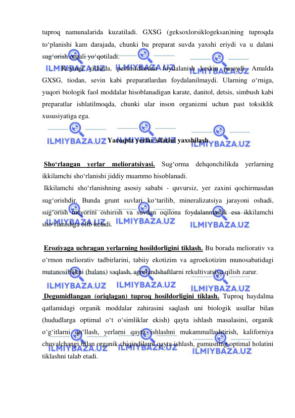 
 
tuproq namunalarida kuzatiladi. GXSG (geksoxlorsiklogeksan)ning tuproqda 
to‘planishi kam darajada, chunki bu preparat suvda yaxshi eriydi va u dalani 
sug‘orish orqali yo‘qotiladi.  
 Keyingi yillarda, pestitsidlardan foydalanish keskin pasaydi. Amalda 
GXSG, tiodan, sevin kabi preparatlardan foydalanilmaydi. Ularning o‘rniga, 
yuqori biologik faol moddalar hisoblanadigan karate, danitol, detsis, simbush kabi 
preparatlar ishlatilmoqda, chunki ular inson organizmi uchun past toksiklik 
xususiyatiga ega.  
 
Yaroqsiz yerlar sifatini yaxshilash 
 
 Sho‘rlangan yerlar melioratsiyasi. Sug‘orma dehqonchilikda yerlarning 
ikkilamchi sho‘rlanishi jiddiy muammo hisoblanadi.  
 Ikkilamchi sho‘rlanishning asosiy sababi - quvursiz, yer zaxini qochirmasdan 
sug‘orishdir. Bunda grunt suvlari ko‘tarilib, mineralizatsiya jarayoni oshadi, 
sug‘orish meyorini oshirish va suvdan oqilona foydalanmaslik esa ikkilamchi 
sho‘rlanishga olib keladi.   
 
 Eroziyaga uchragan yerlarning hosildorligini tiklash. Bu borada meliorativ va 
o‘rmon meliorativ tadbirlarini, tabiiy ekotizim va agroekotizim munosabatidagi 
mutanosiblikni (balans) saqlash, agrolandshaftlarni rekultivatsiya qilish zarur.  
 
 Degumidlangan (oriqlagan) tuproq hosildorligini tiklash. Tuproq haydalma 
qatlamidagi organik moddalar zahirasini saqlash uni biologik usullar bilan 
(hududlarga optimal o‘t o‘simliklar ekish) qayta ishlash masalasini, organik 
o‘g‘itlarni qo‘llash, yerlarni qayta ishlashni mukammallashtirish, kaliforniya 
chuvalchangi bilan organik chiqindilarni qayta ishlash, gumusning optimal holatini 
tiklashni talab etadi.   
  
