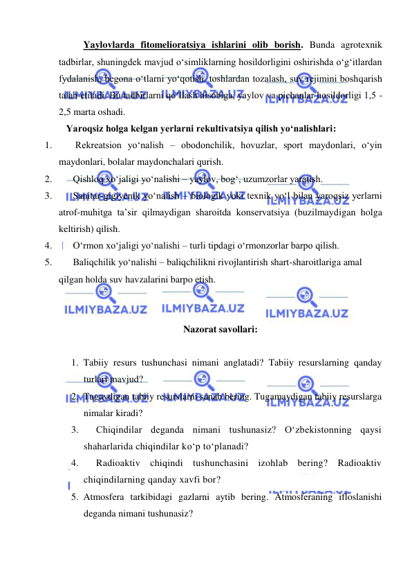  
 
Yaylovlarda fitomelioratsiya ishlarini olib borish. Bunda agrotexnik 
tadbirlar, shuningdek mavjud o‘simliklarning hosildorligini oshirishda o‘g‘itlardan 
fydalanish, begona o‘tlarni yo‘qotish, toshlardan tozalash, suv rejimini boshqarish 
talab etiladi. Bu tadbirlarni qo‘llash hisobiga, yaylov va pichanlar hosildorligi 1,5 - 
2,5 marta oshadi. 
   Yaroqsiz holga kelgan yerlarni rekultivatsiya qilish yo‘nalishlari: 
1. 
 Rekreatsion yo‘nalish – obodonchilik, hovuzlar, sport maydonlari, o‘yin 
maydonlari, bolalar maydonchalari qurish. 
2. 
Qishloq xo‘jaligi yo‘nalishi – yaylov, bog‘, uzumzorlar yaratish. 
3. 
Sanitar-gigiyenik yo‘nalish – biologik yoki texnik yo‘l bilan yaroqsiz yerlarni 
atrof-muhitga ta’sir qilmaydigan sharoitda konservatsiya (buzilmaydigan holga 
keltirish) qilish. 
4. 
O‘rmon xo‘jaligi yo‘nalishi – turli tipdagi o‘rmonzorlar barpo qilish. 
5. 
Baliqchilik yo‘nalishi – baliqchilikni rivojlantirish shart-sharoitlariga amal 
qilgan holda suv havzalarini barpo etish.  
 
 
Nazorat savollari: 
 
1. Tabiiy resurs tushunchasi nimani anglatadi? Tabiiy resurslarning qanday 
turlari mavjud? 
2. Tugaydigan tabiiy resurslarni sanab bering. Tugamaydigan tabiiy resurslarga 
nimalar kiradi? 
3. 
Chiqindilar deganda nimani tushunasiz? О‘zbekistonning qaysi 
shaharlarida chiqindilar kо‘p tо‘planadi? 
4. 
Radioaktiv chiqindi tushunchasini izohlab bering? Radioaktiv 
chiqindilarning qanday xavfi bor? 
5. Atmosfera tarkibidagi gazlarni aytib bering. Atmosferaning ifloslanishi 
deganda nimani tushunasiz? 
