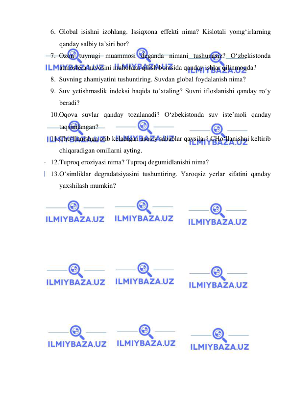  
 
6. Global isishni izohlang. Issiqxona effekti nima? Kislotali yomg‘irlarning 
qanday salbiy ta’siri bor? 
7. Ozon tuynugi muammosi deganda nimani tushunasiz? О‘zbekistonda 
atmosfera havosini muhofaza qilish borasida qanday ishlar qilinmoqda? 
8. Suvning ahamiyatini tushuntiring. Suvdan global foydalanish nima? 
9. Suv yetishmaslik indeksi haqida tо‘xtaling? Suvni ifloslanishi qanday rо‘y 
beradi? 
10. Oqova suvlar qanday tozalanadi? О‘zbekistonda suv iste’moli qanday 
taqsimlangan?  
11. Cho‘llanishga olib keladigan asosiy sabablar qaysilar? CHo‘llanishni keltirib 
chiqaradigan omillarni ayting. 
12. Tuproq eroziyasi nima? Tuproq degumidlanishi nima? 
13. O‘simliklar degradatsiyasini tushuntiring. Yaroqsiz yerlar sifatini qanday 
yaxshilash mumkin? 
