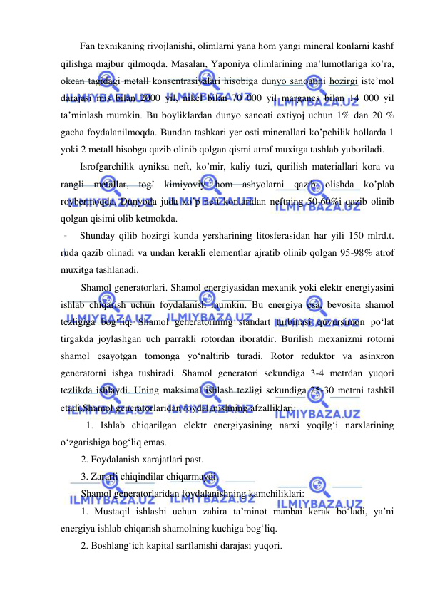  
 
Fan texnikaning rivojlanishi, olimlarni yana hom yangi mineral konlarni kashf 
qilishga majbur qilmoqda. Masalan, Yaponiya olimlarining ma’lumotlariga ko’ra, 
okean tagidagi metall konsentrasiyalari hisobiga dunyo sanoatini hozirgi iste’mol 
darajasi mis bilan 2000 yil, nikel bilan 70 000 yil marganes bilan 14 000 yil 
ta’minlash mumkin. Bu boyliklardan dunyo sanoati extiyoj uchun 1% dan 20 % 
gacha foydalanilmoqda. Bundan tashkari yer osti minerallari ko’pchilik hollarda 1 
yoki 2 metall hisobga qazib olinib qolgan qismi atrof muxitga tashlab yuboriladi. 
Isrofgarchilik ayniksa neft, ko’mir, kaliy tuzi, qurilish materiallari kora va 
rangli metallar, tog’ kimiyoviy hom ashyolarni qazib olishda ko’plab 
roybermoqda. Dunyoda juda ko’p neft konlaridan neftning 50-60%i qazib olinib 
qolgan qisimi olib ketmokda. 
Shunday qilib hozirgi kunda yersharining litosferasidan har yili 150 mlrd.t. 
ruda qazib olinadi va undan kerakli elementlar ajratib olinib qolgan 95-98% atrof 
muxitga tashlanadi. 
Shamol generatorlari. Shamol energiyasidan mexanik yoki elektr energiyasini 
ishlab chiqarish uchun foydalanish mumkin. Bu energiya esa, bevosita shamol 
tezligiga bog‘liq. Shamol generatorining standart turbinasi quvursimon po‘lat 
tirgakda joylashgan uch parrakli rotordan iboratdir. Burilish mexanizmi rotorni 
shamol esayotgan tomonga yo‘naltirib turadi. Rotor reduktor va asinxron 
generatorni ishga tushiradi. Shamol generatori sekundiga 3-4 metrdan yuqori 
tezlikda ishlaydi. Uning maksimal ishlash tezligi sekundiga 25-30 metrni tashkil 
etadi.Shamol generatorlaridan foydalanishning afzalliklari: 
1. Ishlab chiqarilgan elektr energiyasining narxi yoqilg‘i narxlarining 
o‘zgarishiga bog‘liq emas. 
2. Foydalanish xarajatlari past. 
3. Zararli chiqindilar chiqarmaydi. 
Shamol generatorlaridan foydalanishning kamchiliklari: 
1. Mustaqil ishlashi uchun zahira ta’minot manbai kerak bo‘ladi, ya’ni 
energiya ishlab chiqarish shamolning kuchiga bog‘liq. 
2. Boshlang‘ich kapital sarflanishi darajasi yuqori. 
