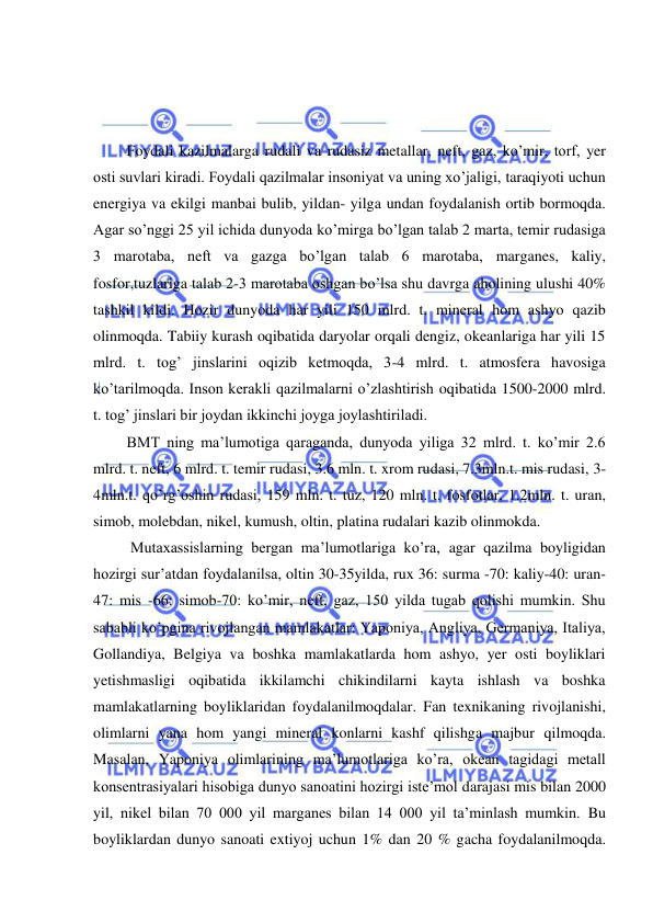  
 
 
 
 
 Foydali kazilmalarga rudali va rudasiz metallar, neft, gaz, ko’mir, torf, yer 
osti suvlari kiradi. Foydali qazilmalar insoniyat va uning xo’jaligi, taraqiyoti uchun 
energiya va ekilgi manbai bulib, yildan- yilga undan foydalanish ortib bormoqda. 
Agar so’nggi 25 yil ichida dunyoda ko’mirga bo’lgan talab 2 marta, temir rudasiga 
3 marotaba, neft va gazga bo’lgan talab 6 marotaba, marganes, kaliy, 
fosfor,tuzlariga talab 2-3 marotaba oshgan bo’lsa shu davrga aholining ulushi 40% 
tashkil kildi. Hozir dunyoda har yili 150 mlrd. t. mineral hom ashyo qazib 
olinmoqda. Tabiiy kurash oqibatida daryolar orqali dengiz, okeanlariga har yili 15 
mlrd. t. tog’ jinslarini oqizib ketmoqda, 3-4 mlrd. t. atmosfera havosiga 
ko’tarilmoqda. Inson kerakli qazilmalarni o’zlashtirish oqibatida 1500-2000 mlrd. 
t. tog’ jinslari bir joydan ikkinchi joyga joylashtiriladi. 
 BMT ning ma’lumotiga qaraganda, dunyoda yiliga 32 mlrd. t. ko’mir 2.6 
mlrd. t. neft, 6 mlrd. t. temir rudasi, 3.6 mln. t. xrom rudasi, 7.3mln.t. mis rudasi, 3-
4mln.t. qo’rg’oshin rudasi, 159 mln. t. tuz, 120 mln. t. fosfotlar, 1.2mln. t. uran, 
simob, molebdan, nikel, kumush, oltin, platina rudalari kazib olinmokda. 
  Mutaxassislarning bergan ma’lumotlariga ko’ra, agar qazilma boyligidan 
hozirgi sur’atdan foydalanilsa, oltin 30-35yilda, rux 36: surma -70: kaliy-40: uran-
47: mis -66: simob-70: ko’mir, neft, gaz, 150 yilda tugab qolishi mumkin. Shu 
sababli ko’pgina rivojlangan mamlakatlar: Yaponiya, Angliya, Germaniya, Italiya, 
Gollandiya, Belgiya va boshka mamlakatlarda hom ashyo, yer osti boyliklari 
yetishmasligi oqibatida ikkilamchi chikindilarni kayta ishlash va boshka 
mamlakatlarning boyliklaridan foydalanilmoqdalar. Fan texnikaning rivojlanishi, 
olimlarni yana hom yangi mineral konlarni kashf qilishga majbur qilmoqda. 
Masalan, Yaponiya olimlarining ma’lumotlariga ko’ra, okean tagidagi metall 
konsentrasiyalari hisobiga dunyo sanoatini hozirgi iste’mol darajasi mis bilan 2000 
yil, nikel bilan 70 000 yil marganes bilan 14 000 yil ta’minlash mumkin. Bu 
boyliklardan dunyo sanoati extiyoj uchun 1% dan 20 % gacha foydalanilmoqda. 
