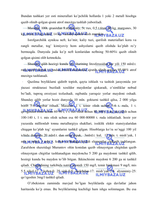  
 
Bundan tashkari yer osti minerallari ko’pchilik hollarda 1 yoki 2 metall hisobga 
qazib olinib qolgan qismi atrof muxitga tashlab yuboriladi. 
Masalan, 100t. granitdan 8.alyuminiy, 5t. rux, 0.5 t.titan, 80 kg. marganes, 30 
kg. xrom, 17 kg, nikel, 14 kg. vanadiy ajratib olish mumkin. 
Isrofgarchilik ayniksa neft, ko’mir, kaliy tuzi, qurilish materiallari kora va 
rangli metallar, tog’ kimiyoviy hom ashyolarni qazib olishda ko’plab ro’y 
bermoqda. Dunyoda juda ko’p neft konlaridan neftning 50-60%i qazib olinib 
qolgan qisimi olib ketmokda. 
Shunday qilib hozirgi kunda yer sharining litosferasidan har yili 150 mlrd.t. 
ruda qazib olinadi va undan kerakli elementlar ajratib olinib qolgan 95-98% atrof 
muxitga tashlanadi. 
Qazilma boyliklarni qidirib topish, qayta ishlash va tashish jarayonida yer 
yuzasi strukturasi buziladi xosildor maydonlar qiskaradi, o’simliklar nobud 
bo’ladi, tuproq eroziyasi tezlashadi, oqibatda yaroqsiz yerlar maydoni oshadi. 
Shunday qilib yerlar hozir dunyoda 10 mln. gektarni tashkil qilsa, 2 000 yilga 
borib 5-6 barobar oshadi. Masalan, 1 t. temir olish uchun 5-6 t. ruda, 1 t. 
qo’rgoshin olish uchun 60-90 t, 1 t. rux olish uchun 80-100 t. 1 tn. mis olish uchun 
100-140 t, 1 t. mis olish uchun esa 60 000-80000 t. ruda ishlatiladi. hozir yer 
yuzasida millionlab tonna metallurgiya shakllari, issiklik elektr stansiyalaridan 
chiqqan ko’plab tog’ uyumlarini tashkil qilgan. Hisoblarga ko’ra so’nggi 100 yil 
ichida dunyoda 20 mlrd.t. dan ortiq shpak,  3mlrd.t. kul,  17 mln. t. mish’yak, 1 
mln. t. nikel, 1 mln. t. kobot va boshqa foydali elementlar chikarib tashlangan. 
Zarafshon shaxridagi Muruntov oltin konidan qazib olinayotgan chigitdan qazib 
olinayotgan chigitlar tashlanadigan maydoncha 5 200 ga maydonni tashkil qilib, 
hozirgi kunda bu maydon to’lib bitgan. Ikkinchisini maydoni 6 200 ga ni tashkil 
qiladi. Chiqindining tarkibida natriy seonidi 150 mg/l, temir birikmasi 9 mg/l, mis 
5.5 nikel-17 :: kobot-0. 25 sink-0.5: molebdan-17: mish’yak-2.5: alyuminiy-25: 
qo’rgoshin 3mg/l tashkil qiladi. 
O’zbekiston zaminida mavjud bo’lgan boyliklarda ega davlatlar jahon 
haritasida ko’p emas. Bu boyliklarning kuchiligi ham ishga solinmagan. Bu esa 
