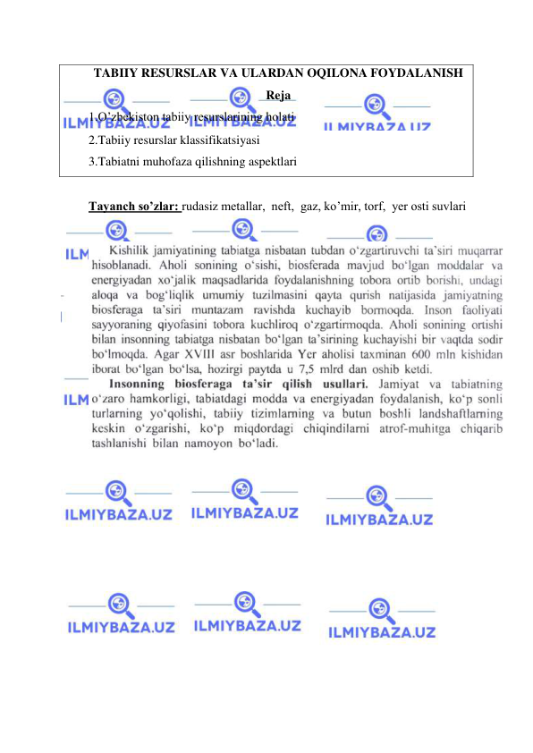  
 
TABIIY RESURSLAR VA ULARDAN OQILONA FOYDALANISH 
Reja 
1.O’zbekiston tabiiy resurslarining holati 
2.Tabiiy resurslar klassifikatsiyasi 
3.Tabiatni muhofaza qilishning aspektlari 
 
Tayanch so’zlar: rudasiz metallar,  neft,  gaz, ko’mir, torf,  yer osti suvlari 
 
 
