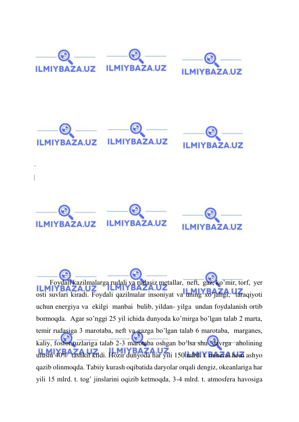  
 
 
 
 
 
    
 
 
 
 
 
 
 
   
 
 
 
 
 
 
 
Foydali kazilmalarga rudali va rudasiz metallar,  neft,  gaz, ko’mir, torf,  yer 
osti suvlari kiradi. Foydali qazilmalar insoniyat va uning xo’jaligi,  taraqiyoti 
uchun energiya va  ekilgi  manbai  bulib, yildan- yilga  undan foydalanish ortib 
bormoqda.  Agar so’nggi 25 yil ichida dunyoda ko’mirga bo’lgan talab 2 marta, 
temir rudasiga 3 marotaba, neft va gazga bo’lgan talab 6 marotaba,  marganes,  
kaliy, fosfor,tuzlariga talab 2-3 marotaba oshgan bo’lsa shu  davrga  aholining 
ulushi 40%  tashkil kildi. Hozir dunyoda har yili 150 mlrd. t. mineral hom ashyo 
qazib olinmoqda. Tabiiy kurash oqibatida daryolar orqali dengiz, okeanlariga har 
yili 15 mlrd. t. tog’ jinslarini oqizib ketmoqda, 3-4 mlrd. t. atmosfera havosiga 
