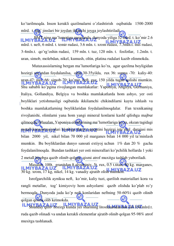  
 
ko’tarilmoqda. Inson kerakli qazilmalarni o’zlashtirish  oqibatida  1500-2000 
mlrd.  t. tog’ jinslari bir joydan ikkinchi joyga joylashtiriladi. 
     BMT ning ma’lumotiga qaraganda, dunyoda yiliga 32 mlrd. t. ko’mir 2.6 
mlrd. t. neft, 6 mlrd. t. temir rudasi, 3.6 mln. t. xrom rudasi, 7.3mln.t. mis rudasi,  
3-4mln.t.  qo’rg’oshin rudasi,  159 mln. t. tuz, 120 mln. t.  fosfotlar,  1.2mln. t. 
uran, simob, molebdan, nikel, kumush, oltin, platina rudalari kazib olinmokda. 
   Mutaxassislarning bergan ma’lumotlariga ko’ra,  agar qazilma boyligidan 
hozirgi sur’atdan foydalanilsa,  oltin 30-35yilda,  rux 36: surma -70:  kaliy-40: 
uran-47: mis -66: simob-70: ko’mir, neft, gaz, 150 yilda tugab qolishi mumkin. 
Shu sababli ko’pgina rivojlangan mamlakatlar: Yaponiya, Angliya, Germaniya, 
Italiya, Gollandiya, Belgiya va boshka mamlakatlarda hom ashyo, yer osti 
boyliklari yetishmasligi oqibatida ikkilamchi chikindilarni kayta ishlash va 
boshka mamlakatlarning boyliklaridan foydalanilmoqdalar.  Fan texnikaning 
rivojlanishi, olimlarni yana hom yangi mineral konlarni kashf qilishga majbur  
qilmoqda.  Masalan, Yaponiya olimlarining ma’lumotlariga ko’ra, okean tagidagi 
metall konsentrasiyalari hisobiga dunyo sanoatini hozirgi iste’mol  darajasi mis 
bilan  2000  yil,  nikel bilan 70 000 yil marganes bilan 14 000 yil ta’minlash 
mumkin.  Bu boyliklardan dunyo sanoati extiyoj uchun  1% dan 20 %  gacha 
foydalanilmoqda.  Bundan tashkari yer osti minerallari ko’pchilik hollarda 1 yoki 
2 metall hisobga qazib olinib qolgan  qismi atrof muxitga tashlab yuboriladi. 
Masalan, 100t.  granitdan 8.alyuminiy, 5t. rux, 0.5 t.titan, 80 kg. marganes, 
30 kg. xrom, 17 kg, nikel, 14 kg. vanadiy ajratib olish mumkin. 
Isrofgarchilik ayniksa neft,  ko’mir, kaliy tuzi, qurilish materiallari kora va 
rangli metallar,  tog’ kimiyoviy hom ashyolarni  qazib olishda ko’plab ro’y 
bermoqda. Dunyoda juda ko’p neft konlaridan neftning 50-60%i qazib olinib 
qolgan qisimi olib ketmokda. 
Shunday qilib  hozirgi kunda yer sharining litosferasidan har yili 150 mlrd.t.  
ruda qazib olinadi va undan kerakli elementlar ajratib olinib qolgan 95-98% atrof 
muxitga tashlanadi. 
