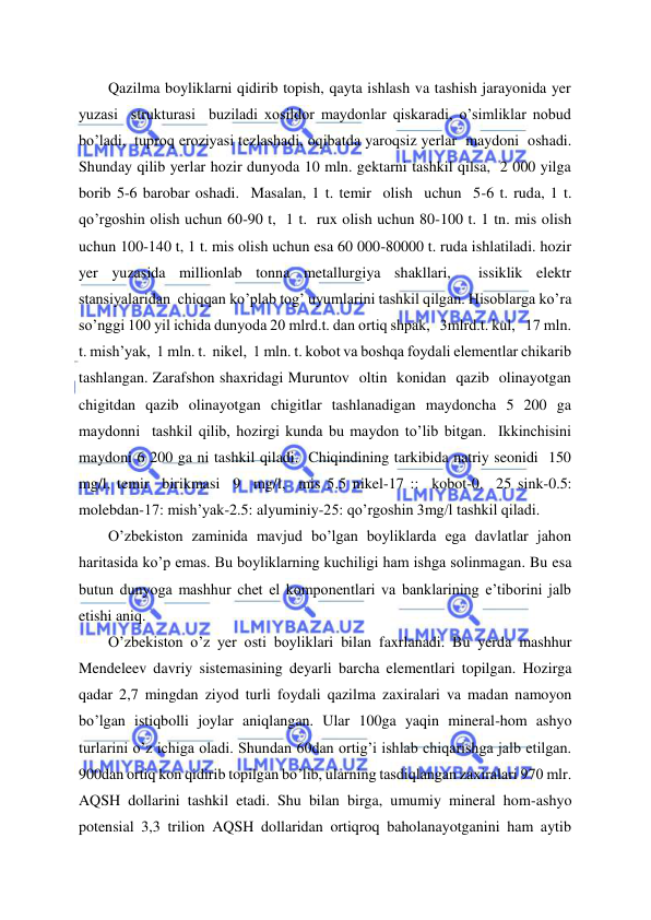  
 
Qazilma boyliklarni qidirib topish, qayta ishlash va tashish jarayonida yer  
yuzasi  strukturasi  buziladi xosildor maydonlar qiskaradi, o’simliklar nobud 
bo’ladi,  tuproq eroziyasi tezlashadi, oqibatda yaroqsiz yerlar  maydoni  oshadi.  
Shunday qilib yerlar hozir dunyoda 10 mln. gektarni tashkil qilsa,  2 000 yilga 
borib 5-6 barobar oshadi.  Masalan, 1 t. temir  olish  uchun  5-6 t. ruda, 1 t. 
qo’rgoshin olish uchun 60-90 t,  1 t.  rux olish uchun 80-100 t. 1 tn. mis olish  
uchun 100-140 t, 1 t. mis olish uchun esa 60 000-80000 t. ruda ishlatiladi. hozir 
yer yuzasida millionlab tonna metallurgiya shakllari,  issiklik elektr  
stansiyalaridan  chiqqan ko’plab tog’ uyumlarini tashkil qilgan. Hisoblarga ko’ra 
so’nggi 100 yil ichida dunyoda 20 mlrd.t. dan ortiq shpak,   3mlrd.t. kul,   17 mln. 
t. mish’yak,  1 mln. t.  nikel,  1 mln. t. kobot va boshqa foydali elementlar chikarib 
tashlangan. Zarafshon shaxridagi Muruntov  oltin  konidan  qazib  olinayotgan 
chigitdan qazib olinayotgan chigitlar tashlanadigan maydoncha 5 200 ga 
maydonni  tashkil qilib, hozirgi kunda bu maydon to’lib bitgan.  Ikkinchisini 
maydoni 6 200 ga ni tashkil qiladi.  Chiqindining tarkibida natriy seonidi  150 
mg/l, temir  birikmasi  9  mg/l,  mis 5.5 nikel-17 ::  kobot-0.  25 sink-0.5: 
molebdan-17: mish’yak-2.5: alyuminiy-25: qo’rgoshin 3mg/l tashkil qiladi. 
O’zbekiston zaminida mavjud bo’lgan boyliklarda ega davlatlar jahon 
haritasida ko’p emas. Bu boyliklarning kuchiligi ham ishga solinmagan. Bu esa 
butun dunyoga mashhur chet el komponentlari va banklarining e’tiborini jalb 
etishi aniq. 
O’zbekiston o’z yer osti boyliklari bilan faxrlanadi. Bu yerda mashhur 
Mendeleev davriy sistemasining deyarli barcha elementlari topilgan. Hozirga 
qadar 2,7 mingdan ziyod turli foydali qazilma zaxiralari va madan namoyon 
bo’lgan istiqbolli joylar aniqlangan. Ular 100ga yaqin mineral-hom ashyo 
turlarini o’z ichiga oladi. Shundan 60dan ortig’i ishlab chiqarishga jalb etilgan. 
900dan ortiq kon qidirib topilgan bo’lib, ularning tasdiqlangan zaxiralari 970 mlr. 
AQSH dollarini tashkil etadi. Shu bilan birga, umumiy mineral hom-ashyo 
potensial 3,3 trilion AQSH dollaridan ortiqroq baholanayotganini ham aytib 
