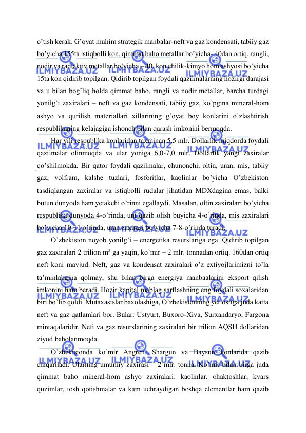  
 
o’tish kerak. G’oyat muhim strategik manbalar-neft va gaz kondensati, tabiiy gaz 
bo’yicha 155ta istiqbolli kon, qimmat baho metallar bo’yicha- 40dan ortiq, rangli, 
nodir va radiaktiv metallar bo’yicha – 40, kon chilik-kimyo hom ashyosi bo’yicha 
15ta kon qidirib topilgan. Qidirib topilgan foydali qazilmalarning hozirgi darajasi 
va u bilan bog’liq holda qimmat baho, rangli va nodir metallar, barcha turdagi 
yonilg’i zaxiralari – neft va gaz kondensati, tabiiy gaz, ko’pgina mineral-hom 
ashyo va qurilish materiallari xillarining g’oyat boy konlarini o’zlashtirish 
respublikaning kelajagiga ishonch bilan qarash imkonini bermoqda. 
Har yili respublika konlaridan taxminan 5,5 mlr. Dollarlik miqdorda foydali 
qazilmalar olinmoqda va ular yoniga 6,0-7,0 mlr. Dollarlik yangi zaxiralar 
qo’shilmokda. Bir qator foydali qazilmalar, chunonchi, oltin, uran, mis, tabiiy 
gaz, volfram, kalshe tuzlari, fosforitlar, kaolinlar bo’yicha O’zbekiston 
tasdiqlangan zaxiralar va istiqbolli rudalar jihatidan MDXdagina emas, balki 
butun dunyoda ham yetakchi o’rinni egallaydi. Masalan, oltin zaxiralari bo’yicha 
respublika dunyoda 4-o’rinda, uni qazib olish buyicha 4-o’rinda, mis zaxiralari 
bo’yicha 10-11 o’rinda, uran zaxirasi bo’yicha 7-8-o’rinda turadi. 
O’zbekiston noyob yonilg’i – energetika resurslariga ega. Qidirib topilgan 
gaz zaxiralari 2 trilion m3 ga yaqin, ko’mir – 2 mlr. tonnadan ortiq. 160dan ortiq 
neft koni mavjud. Neft, gaz va kondensat zaxiralari o’z extiyojlarimizni to’la 
ta’minlabgina qolmay, shu bilan birga energiya manbaalarini eksport qilish 
imkonini ham beradi. Hozir kapital mablag sarflashning eng foydali soxalaridan 
biri bo’lib qoldi. Mutaxasislar baxolashiga, O’zbekistonning yer ostiga juda katta 
neft va gaz qatlamlari bor. Bular: Ustyurt, Buxoro-Xiva, Surxandaryo, Fargona 
mintaqalaridir. Neft va gaz resurslarining zaxiralari bir trilion AQSH dollaridan 
ziyod baholanmoqda. 
O’zbekistonda ko’mir Angren, Shargun va Baysun konlarida qazib 
chiqariladi. Ularning umumiy zaxirasi – 2 mlr. tonna. Ko’mir bilan birga juda 
qimmat baho mineral-hom ashyo zaxiralari: kaolinlar, ohaktoshlar, kvars 
quzimlar, tosh qotishmalar va kam uchraydigan boshqa elementlar ham qazib 
