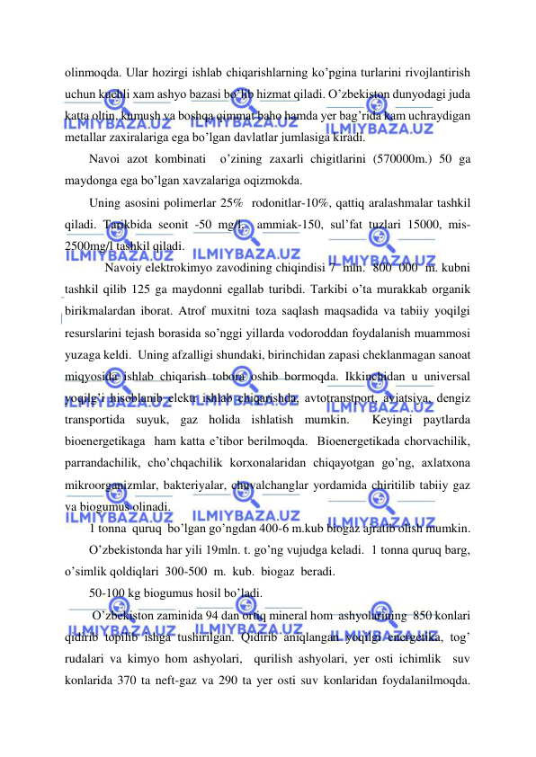 
 
olinmoqda. Ular hozirgi ishlab chiqarishlarning ko’pgina turlarini rivojlantirish 
uchun kuchli xam ashyo bazasi bo’lib hizmat qiladi. O’zbekiston dunyodagi juda 
katta oltin, kumush va boshqa qimmat baho hamda yer bag’rida kam uchraydigan 
metallar zaxiralariga ega bo’lgan davlatlar jumlasiga kiradi. 
Navoi azot kombinati  o’zining zaxarli chigitlarini (570000m.) 50 ga 
maydonga ega bo’lgan xavzalariga oqizmokda. 
Uning asosini polimerlar 25%  rodonitlar-10%, qattiq aralashmalar tashkil 
qiladi. Tarikbida seonit -50 mg/l,  ammiak-150, sul’fat tuzlari 15000, mis-
2500mg/l tashkil qiladi. 
     Navoiy elektrokimyo zavodining chiqindisi 7  mln.  800  000  m. kubni 
tashkil qilib 125 ga maydonni egallab turibdi. Tarkibi o’ta murakkab organik 
birikmalardan iborat. Atrof muxitni toza saqlash maqsadida va tabiiy yoqilgi 
resurslarini tejash borasida so’nggi yillarda vodoroddan foydalanish muammosi 
yuzaga keldi.  Uning afzalligi shundaki, birinchidan zapasi cheklanmagan sanoat 
miqyosida ishlab chiqarish tobora oshib bormoqda. Ikkinchidan u universal 
yoqilg’i hisoblanib elektr ishlab chiqarishda, avtotranstport, aviatsiya, dengiz 
transportida suyuk, gaz holida ishlatish mumkin.  Keyingi paytlarda  
bioenergetikaga  ham katta e’tibor berilmoqda.  Bioenergetikada chorvachilik,  
parrandachilik, cho’chqachilik korxonalaridan chiqayotgan go’ng, axlatxona 
mikroorganizmlar, bakteriyalar, chuvalchanglar yordamida chiritilib tabiiy gaz 
va biogumus olinadi. 
1 tonna  quruq  bo’lgan go’ngdan 400-6 m.kub biogaz ajratib olish mumkin. 
O’zbekistonda har yili 19mln. t. go’ng vujudga keladi.  1 tonna quruq barg,  
o’simlik qoldiqlari  300-500  m.  kub.  biogaz  beradi. 
50-100 kg biogumus hosil bo’ladi. 
 O’zbekiston zaminida 94 dan ortiq mineral hom  ashyolarining  850 konlari 
qidirib topilib ishga tushirilgan. Qidirib aniqlangan yoqilgi energetika, tog’ 
rudalari va kimyo hom ashyolari,  qurilish ashyolari, yer osti ichimlik  suv  
konlarida 370 ta neft-gaz va 290 ta yer osti suv konlaridan foydalanilmoqda. 
