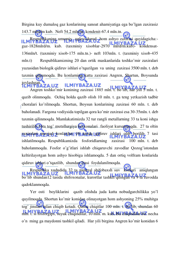  
 
Birgina kuy dumaloq gaz konlarining sanoat ahamiyatiga ega bo’lgan zaxirasiz 
143.7 mlrd/m kub.  Neft 54.2 mln/tn. kondenit-67.4 mln.tn.  
Respublikaning umumiy  uglevodorod  hom ashyo zaxirasi quyidagicha:-
gaz-1828mlrd/m. kub. (taxminiy xisoblar-2970 mlrd/m.kub)- kondensat-
136mln/t. (taxminiy xisob-175 mln.tn.)- neft 103mln. t. (taxminiy xisob-435 
mln.t)     Respublikamizning 20 dan ortik maskanlarida toshko’mir zaxiralari 
yuzasidan biologik qidiruv ishlari o’tqazilgan  va  uning  zaxirasi 3500 mln. t. deb 
taxmin qilinmoqda. Bu konlarning katta zaxirasi Angren, Shartun, Boysunda 
joylashgan. 
Angren toshko’mir konining zaxirasi 1885 mln. t. bo’lib, har yili 5 mln. t.  
qazib olinmoqda.  Ochiq holda qazib olish 10 mln. t. ga teng yetkazish tadbir 
choralari ko’rilmoqda. Shortun, Boysun konlarining zaxirasi 60 mln. t. deb 
baholanadi. Fargona vodiysida topilgan qora ko’mir zaxirasi esa 30-35mln. t. deb 
taxmin qilinmoqda. Mamlakatimizda 32 tur rangli metallarning 33 ta koni ishga 
tushirilib 16ta tog’ mutallurgiya korxonalari  faoliyat kursatmoqda.  27 ta oltin 
zaxiralari mavjud konlardan 16 tasida qidiruv ishlari olib borilib 7 tasi  
ishlatilmoqda. Respublikamizda  fosforidlarning  zaxirasi  100 mln. t. deb 
baholanmoqda. Fosfor o’g’itlari ishlab chiqaruvchi zavodlar Qozog’istondan 
keltirilayotgan hom ashyo hisobiga ishlamoqda. 5 dan ortiq volfram konlarida 
qidiruv ishlari o’tqazilib,  shundan 2tasi  foydalanilmoqda. 
Respublika xududida 32 ta mineral shifobaxsh suv  konlari  aniqlangan 
bo’lib shundan12 tasida shifoxonalar, kurortlar tashkil qilingan va 9 ta zavodda 
qadoklanmoqda. 
Yer osti  boyliklarini  qazib olishda juda katta nobudgarchilikka yo’l 
quyilmoqda. Shortun ko’mir konidan olinayotgan hom ashyoning 25% muhitga 
tog’ jinslari bilan chiqib ketadi. Qattiq chiqitlar 100 mln. t. bo’lib, shundan 60 
mln. t. si fosforgips, suyuk chiqindilar, 10 mln. m. kub. Bu chiqindilar bir  necha  
o’n  ming ga maydonni tashkil qiladi.  Har yili birgina Angren ko’mir konidan 6 
