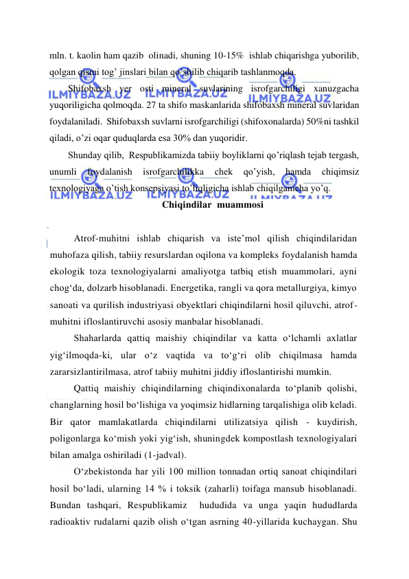  
 
mln. t. kaolin ham qazib  olinadi, shuning 10-15%  ishlab chiqarishga yuborilib, 
qolgan qismi tog’ jinslari bilan qo’shilib chiqarib tashlanmoqda. 
Shifobaxsh yer osti mineral suvlarining isrofgarchiligi xanuzgacha 
yuqoriligicha qolmoqda. 27 ta shifo maskanlarida shifobaxsh mineral suvlaridan 
foydalaniladi.  Shifobaxsh suvlarni isrofgarchiligi (shifoxonalarda) 50%ni tashkil 
qiladi, o’zi oqar quduqlarda esa 30% dan yuqoridir. 
Shunday qilib,  Respublikamizda tabiiy boyliklarni qo’riqlash tejab tergash,  
unumli 
foydalanish 
isrofgarchilikka 
chek 
qo’yish, 
hamda 
chiqimsiz 
texnologiyaga o’tish konsepsiyasi to’liqligicha ishlab chiqilganicha yo’q. 
Chiqindilar  muammosi 
 
 
Atrof-muhitni ishlab chiqarish va iste’mol qilish chiqindilaridan 
muhofaza qilish, tabiiy resurslardan oqilona va kompleks foydalanish hamda 
ekologik toza texnologiyalarni amaliyotga tatbiq etish muammolari, ayni 
chog‘da, dolzarb hisoblanadi. Energetika, rangli va qora metallurgiya, kimyo 
sanoati va qurilish industriyasi obyektlari chiqindilarni hosil qiluvchi, atrof-
muhitni ifloslantiruvchi asosiy manbalar hisoblanadi. 
Shaharlarda qattiq maishiy chiqindilar va katta о‘lchamli axlatlar 
yig‘ilmoqda-ki, ular о‘z vaqtida va tо‘g‘ri olib chiqilmasa hamda 
zararsizlantirilmasa, atrof tabiiy muhitni jiddiy ifloslantirishi mumkin.  
Qattiq maishiy chiqindilarning chiqindixonalarda tо‘planib qolishi, 
changlarning hosil bо‘lishiga va yoqimsiz hidlarning tarqalishiga olib keladi. 
Bir qator mamlakatlarda chiqindilarni utilizatsiya qilish - kuydirish, 
poligonlarga kо‘mish yoki yig‘ish, shuningdek kompostlash texnologiyalari 
bilan amalga oshiriladi (1-jadval). 
О‘zbekistonda har yili 100 million tonnadan ortiq sanoat chiqindilari 
hosil bо‘ladi, ularning 14 % i toksik (zaharli) toifaga mansub hisoblanadi. 
Bundan tashqari, Respublikamiz  hududida va unga yaqin hududlarda 
radioaktiv rudalarni qazib olish о‘tgan asrning 40-yillarida kuchaygan. Shu 
