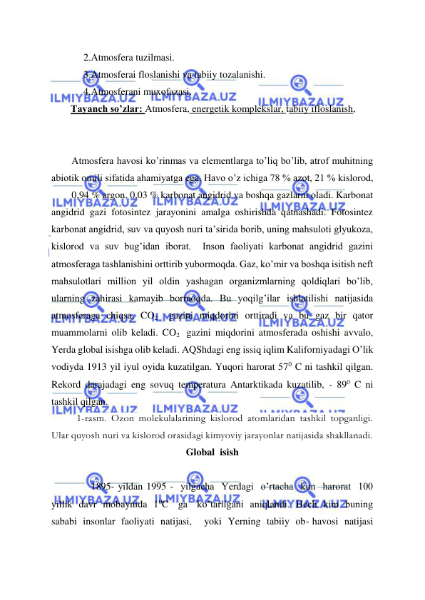  
 
2.Atmosfera tuzilmasi. 
3.Atmosferai floslanishi va tabiiy tozalanishi. 
4.Atmosferani muxofazasi. 
Tayanch so’zlar: Atmosfera, energetik komplekslar, tabiiy ifloslanish, 
 
 
Atmosfera havosi ko’rinmas va elementlarga to’liq bo’lib, atrof muhitning 
abiotik omili sifatida ahamiyatga ega. Havo o’z ichiga 78 % azot, 21 % kislorod,  
0,94 % argon, 0,03 % karbonat angidrid va boshqa gazlarni oladi. Karbonat 
angidrid gazi fotosintez jarayonini amalga oshirishda qatnashadi. Fotosintez 
karbonat angidrid, suv va quyosh nuri ta’sirida borib, uning mahsuloti glyukoza, 
kislorod va suv bug’idan iborat.  Inson faoliyati karbonat angidrid gazini 
atmosferaga tashlanishini orttirib yubormoqda. Gaz, ko’mir va boshqa isitish neft 
mahsulotlari million yil oldin yashagan organizmlarning qoldiqlari bo’lib, 
ularning zahirasi kamayib bormoqda. Bu yoqilg’ilar ishlatilishi natijasida 
atmosferaga chiqsa, CO2  gazini miqdorini orttiradi va bu gaz bir qator 
muammolarni olib keladi. CO2  gazini miqdorini atmosferada oshishi avvalo, 
Yerda global isishga olib keladi. AQShdagi eng issiq iqlim Kaliforniyadagi O’lik 
vodiyda 1913 yil iyul oyida kuzatilgan. Yuqori harorat 570 C ni tashkil qilgan. 
Rekord darajadagi eng sovuq temperatura Antarktikada kuzatilib, - 890 C ni 
tashkil qilgan. 
1-rasm. Ozon molekulalarining kislorod atomlaridan tashkil topganligi. 
Ular quyosh nuri va kislorod orasidagi kimyoviy jarayonlar natijasida shakllanadi. 
Global  isish 
 
 
1895- yildan 1995 -  yilgacha  Yerdagi  o’rtacha  kun  harorat  100  
yillik  davr  mobaynida  10C   ga   ko’tarilgani  aniqlandi.  Hech  kim  buning  
sababi  insonlar  faoliyati  natijasi,    yoki  Yerning  tabiiy  ob- havosi  natijasi  
