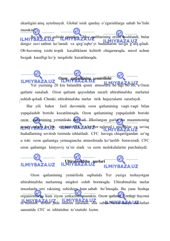  
 
ekanligini aniq  aytolmaydi.  Global  isish  qanday  o’zgarishlarga  sabab  bo’lishi  
mumkin?   
Bo’ron   soni  oshishi  mumkin.   Muz  qutblarining  erishi  boshlandi,  bular  
dengiz  suvi sathini  ko’taradi   va  qirg’oqbo’yi  hududlarini  suvga  g’arq qiladi.  
Ob-havoning  isishi tropik   kasalliklarni  keltirib  chiqarmoqda,  misol  uchun  
bezgak  kasalligi ko’p  tarqalishi  kuzatilmoqda. 
 
 
Ozon   qatlamining  yemirilishi 
Yer  yuzining  20  km  balandlik  qismi   atmosfera  bo’lagi  bo’lib,  u Ozon   
qatlami  sanaladi.   Ozon  qatlami  quyoshdan  zararli  ultirabinafsha   nurlarini  
ushlab qoladi. Chunki, ultirabinafsha  nurlar   tirik  hujayralarni  zararlaydi. 
      Har  yili   bahor    fasli  davomida  ozon  qatlamining  vaqti-vaqti  bilan  
yupqalashib  borishi  kuzatilmoqda.  Ozon  qatlamining  yupqalashib  borishi  
ozon    qatlamining  yemirilishi  deyiladi.  Ifloslangan  gazlar  bu  muammoning  
asosiy  sababi  bo’lib,   ayniqsa  CFC  ( xlor ftor uglerod )  muzliklar  va  sovuq  
hududlarning  sovitish  tizimida  ishlatiladi.   CFC   havoga  chiqarilgandan   so’ng  
u  toki   ozon  qatlamiga  yetmaguncha  atmosferada  ko’tarilib   boraveradi.  CFC 
ozon  qatlamiga   kimyoviy  ta’sir  etadi   va  ozon  molekulalarini  parchalaydi. 
 
Ultirabinafsha   nurlari 
 
Ozon  qatlamining  yemirilishi  oqibatida  Yer  yuziga  tushayotgan  
ultirabinafsha  nurlarning  miqdori  oshib  bormoqda.  Ultirabinafsha  nurlar 
insonlarda  teri  rakining  oshishiga  ham sabab   bo’lmoqda.  Bu  yana  boshqa    
organizmlarga  ham  ziyon  yetkazishi  mumkin.  Ozon  qatlami  Yerdagi  hayotni  
ta’minlash   uchun  juda  muhim  sanaladi,  shu  sabab  butun  dunyo  davlatlari   
sanoatida  CFC  ni  ishlatishni  to’xtatishi  lozim.  
