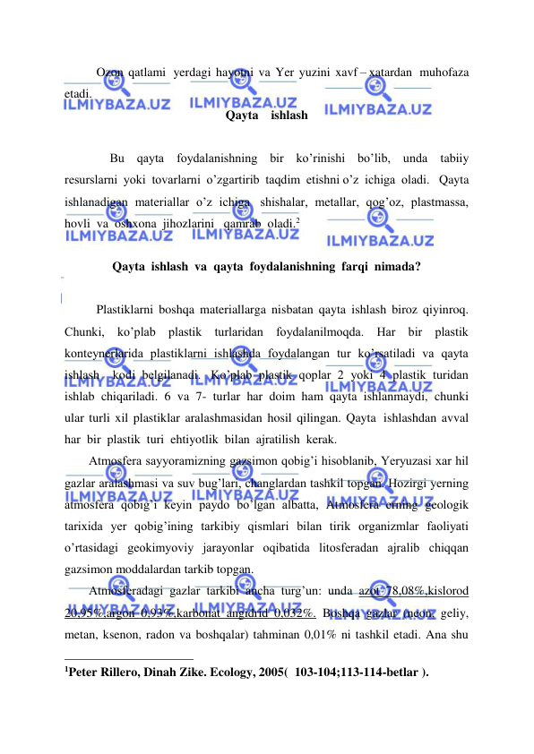  
 
Ozon  qatlami   yerdagi  hayotni  va  Yer  yuzini  xavf – xatardan   muhofaza  
etadi. 
Qayta    ishlash 
 
 
 Bu  qayta  foydalanishning  bir  ko’rinishi  bo’lib,  unda  tabiiy  
resurslarni  yoki  tovarlarni  o’zgartirib  taqdim  etishni o’z  ichiga  oladi.   Qayta  
ishlanadigan  materiallar  o’z  ichiga   shishalar,  metallar,  qog’oz,  plastmassa,   
hovli  va  oshxona  jihozlarini   qamrab  oladi.2 
 
Qayta  ishlash  va  qayta  foydalanishning  farqi  nimada? 
 
Plastiklarni  boshqa  materiallarga  nisbatan  qayta  ishlash  biroz  qiyinroq.  
Chunki,  ko’plab  plastik  turlaridan  foydalanilmoqda.  Har  bir  plastik  
konteynerlarida  plastiklarni  ishlashda  foydalangan  tur  ko’rsatiladi  va  qayta  
ishlash    kodi  belgilanadi.   Ko’plab  plastik  qoplar  2  yoki  4  plastik  turidan  
ishlab  chiqariladi.  6  va  7-  turlar  har  doim  ham  qayta  ishlanmaydi,  chunki  
ular  turli  xil  plastiklar  aralashmasidan  hosil  qilingan.  Qayta   ishlashdan  avval  
har  bir  plastik  turi  ehtiyotlik  bilan  ajratilish  kerak. 
Atmosfera sayyoramizning gazsimon qobig’i hisoblanib, Yeryuzasi xar hil 
gazlar aralashmasi va suv bug’lari, changlardan tashkil topgan. Hozirgi yerning 
atmosfera qobig’i keyin paydo bo’lgan albatta, Atmosfera erning geologik 
tarixida yer qobig’ining tarkibiy qismlari bilan tirik organizmlar faoliyati 
o’rtasidagi geokimyoviy jarayonlar oqibatida litosferadan ajralib chiqqan 
gazsimon moddalardan tarkib topgan. 
Atmosferadagi gazlar tarkibi ancha turg’un: unda azot 78,08%,kislorod 
20,95%,argon 0,93%,karbonat angidrid 0,032%. Boshqa gazlar (neon, geliy, 
metan, ksenon, radon va boshqalar) tahminan 0,01% ni tashkil etadi. Ana shu 
                                                 
1Peter Rillero, Dinah Zike. Ecology, 2005(  103-104;113-114-betlar ). 
 
