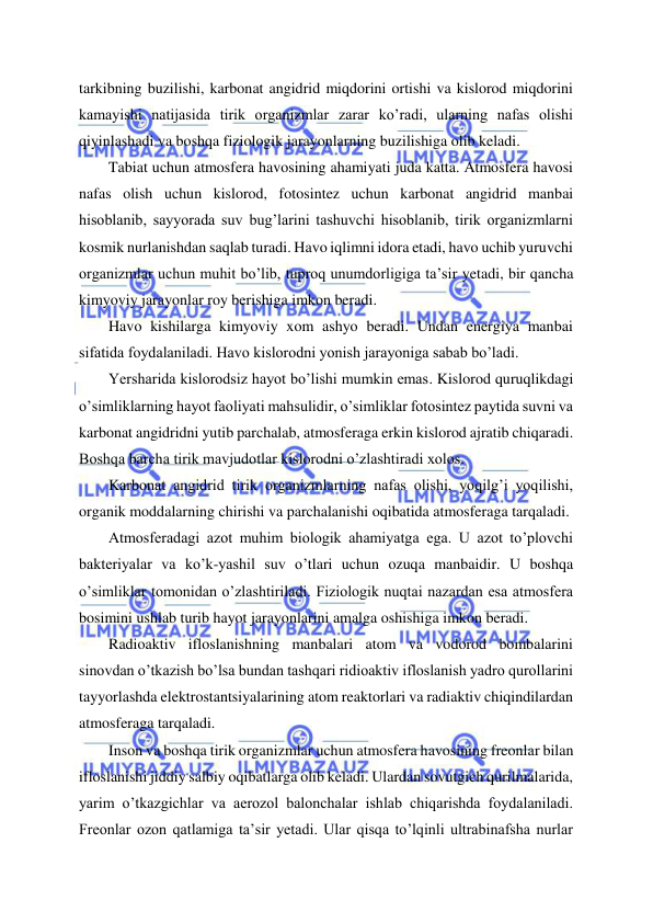  
 
tarkibning buzilishi, karbonat angidrid miqdorini ortishi va kislorod miqdorini 
kamayishi natijasida tirik organizmlar zarar ko’radi, ularning nafas olishi 
qiyinlashadi va boshqa fiziologik jarayonlarning buzilishiga olib keladi. 
Tabiat uchun atmosfera havosining ahamiyati juda katta. Atmosfera havosi 
nafas olish uchun kislorod, fotosintez uchun karbonat angidrid manbai 
hisoblanib, sayyorada suv bug’larini tashuvchi hisoblanib, tirik organizmlarni 
kosmik nurlanishdan saqlab turadi. Havo iqlimni idora etadi, havo uchib yuruvchi 
organizmlar uchun muhit bo’lib, tuproq unumdorligiga ta’sir yetadi, bir qancha 
kimyoviy jarayonlar roy berishiga imkon beradi. 
Havo kishilarga kimyoviy xom ashyo beradi. Undan energiya manbai 
sifatida foydalaniladi. Havo kislorodni yonish jarayoniga sabab bo’ladi. 
Yersharida kislorodsiz hayot bo’lishi mumkin emas. Kislorod quruqlikdagi 
o’simliklarning hayot faoliyati mahsulidir, o’simliklar fotosintez paytida suvni va 
karbonat angidridni yutib parchalab, atmosferaga erkin kislorod ajratib chiqaradi. 
Boshqa barcha tirik mavjudotlar kislorodni o’zlashtiradi xolos. 
Karbonat angidrid tirik organizmlarning nafas olishi, yoqilg’i yoqilishi, 
organik moddalarning chirishi va parchalanishi oqibatida atmosferaga tarqaladi. 
Atmosferadagi azot muhim biologik ahamiyatga ega. U azot to’plovchi 
bakteriyalar va ko’k-yashil suv o’tlari uchun ozuqa manbaidir. U boshqa 
o’simliklar tomonidan o’zlashtiriladi. Fiziologik nuqtai nazardan esa atmosfera 
bosimini ushlab turib hayot jarayonlarini amalga oshishiga imkon beradi. 
Radioaktiv ifloslanishning manbalari atom va vodorod bombalarini 
sinovdan o’tkazish bo’lsa bundan tashqari ridioaktiv ifloslanish yadro qurollarini 
tayyorlashda elektrostantsiyalarining atom reaktorlari va radiaktiv chiqindilardan 
atmosferaga tarqaladi. 
Inson va boshqa tirik organizmlar uchun atmosfera havosining freonlar bilan 
ifloslanishi jiddiy salbiy oqibatlarga olib keladi. Ulardan sovutgich qurilmalarida, 
yarim o’tkazgichlar va aerozol balonchalar ishlab chiqarishda foydalaniladi. 
Freonlar ozon qatlamiga ta’sir yetadi. Ular qisqa to’lqinli ultrabinafsha nurlar 
