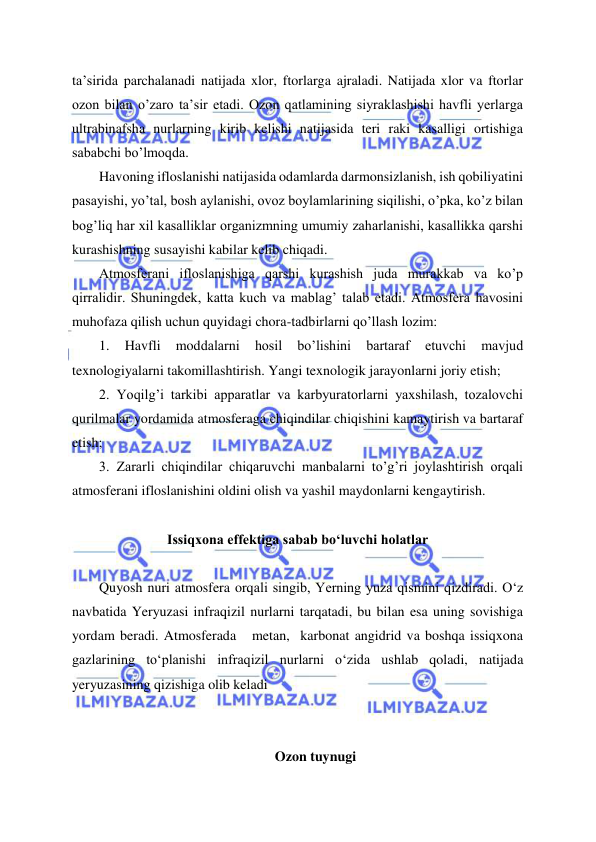  
 
ta’sirida parchalanadi natijada xlor, ftorlarga ajraladi. Natijada xlor va ftorlar 
ozon bilan o’zaro ta’sir etadi. Ozon qatlamining siyraklashishi havfli yerlarga 
ultrabinafsha nurlarning kirib kelishi natijasida teri raki kasalligi ortishiga 
sababchi bo’lmoqda. 
Havoning ifloslanishi natijasida odamlarda darmonsizlanish, ish qobiliyatini 
pasayishi, yo’tal, bosh aylanishi, ovoz boylamlarining siqilishi, o’pka, ko’z bilan 
bog’liq har xil kasalliklar organizmning umumiy zaharlanishi, kasallikka qarshi 
kurashishning susayishi kabilar kelib chiqadi. 
Atmosferani ifloslanishiga qarshi kurashish juda murakkab va ko’p 
qirralidir. Shuningdek, katta kuch va mablag’ talab etadi. Atmosfera havosini 
muhofaza qilish uchun quyidagi chora-tadbirlarni qo’llash lozim: 
1. 
Havfli 
moddalarni 
hosil 
bo’lishini 
bartaraf 
etuvchi 
mavjud 
texnologiyalarni takomillashtirish. Yangi texnologik jarayonlarni joriy etish; 
2. Yoqilg’i tarkibi apparatlar va karbyuratorlarni yaxshilash, tozalovchi 
qurilmalar yordamida atmosferaga chiqindilar chiqishini kamaytirish va bartaraf 
etish; 
3. Zararli chiqindilar chiqaruvchi manbalarni to’g’ri joylashtirish orqali 
atmosferani ifloslanishini oldini olish va yashil maydonlarni kengaytirish. 
 
Issiqxona effektiga sabab bo‘luvchi holatlar 
 
Quyosh nuri atmosfera orqali singib, Yerning yuza qismini qizdiradi. O‘z 
navbatida Yeryuzasi infraqizil nurlarni tarqatadi, bu bilan esa uning sovishiga 
yordam beradi. Atmosferada   metan,  karbonat angidrid va boshqa issiqxona 
gazlarining to‘planishi infraqizil nurlarni o‘zida ushlab qoladi, natijada 
yeryuzasining qizishiga olib keladi  
 
 
Ozon tuynugi 
