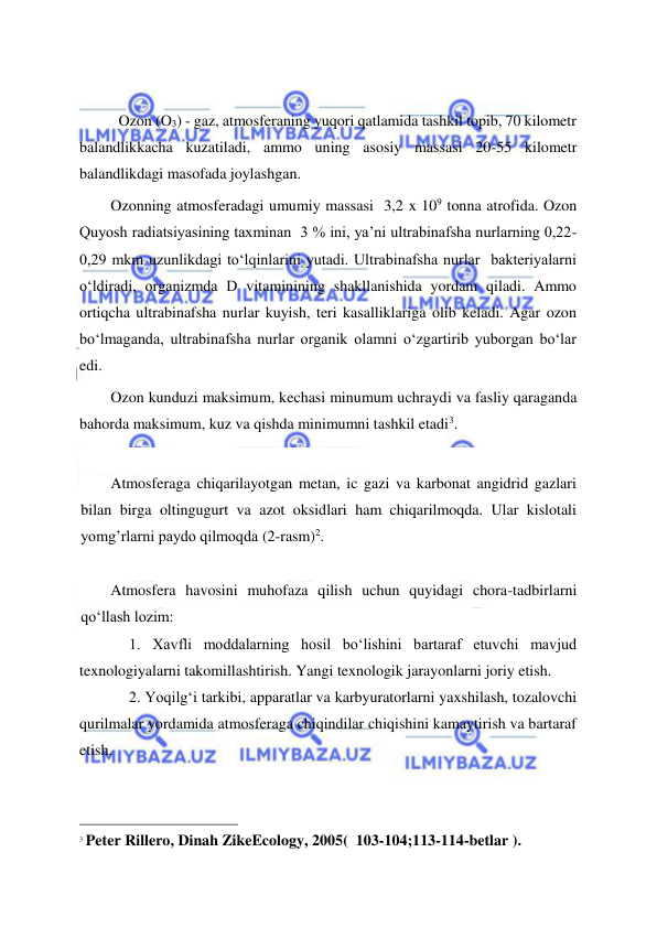  
 
 
Ozon (O3) - gaz, atmosferaning yuqori qatlamida tashkil topib, 70 kilometr 
balandlikkacha kuzatiladi, ammo uning asosiy massasi 20-55 kilometr 
balandlikdagi masofada joylashgan. 
Ozonning atmosferadagi umumiy massasi  3,2 x 109 tonna atrofida. Ozon 
Quyosh radiatsiyasining taxminan  3 % ini, ya’ni ultrabinafsha nurlarning 0,22-
0,29 mkm uzunlikdagi to‘lqinlarini yutadi. Ultrabinafsha nurlar  bakteriyalarni 
o‘ldiradi, organizmda D vitaminining shakllanishida yordam qiladi. Ammo 
ortiqcha ultrabinafsha nurlar kuyish, teri kasalliklariga olib keladi. Agar ozon 
bo‘lmaganda, ultrabinafsha nurlar organik olamni o‘zgartirib yuborgan bo‘lar 
edi.   
Ozon kunduzi maksimum, kechasi minumum uchraydi va fasliy qaraganda 
bahorda maksimum, kuz va qishda minimumni tashkil etadi3. 
 
Atmosferaga chiqarilayotgan metan, ic gazi va karbonat angidrid gazlari 
bilan birga oltingugurt va azot oksidlari ham chiqarilmoqda. Ular kislotali 
yomg’rlarni paydo qilmoqda (2-rasm)2. 
 
Atmosfera havosini muhofaza qilish uchun quyidagi chora-tadbirlarni 
qo‘llash lozim: 
1. Xavfli moddalarning hosil bo‘lishini bartaraf etuvchi mavjud 
texnologiyalarni takomillashtirish. Yangi texnologik jarayonlarni joriy etish. 
2. Yoqilg‘i tarkibi, apparatlar va karbyuratorlarni yaxshilash, tozalovchi 
qurilmalar yordamida atmosferaga chiqindilar chiqishini kamaytirish va bartaraf 
etish. 
                                                 
3 Peter Rillero, Dinah ZikeEcology, 2005(  103-104;113-114-betlar ). 
