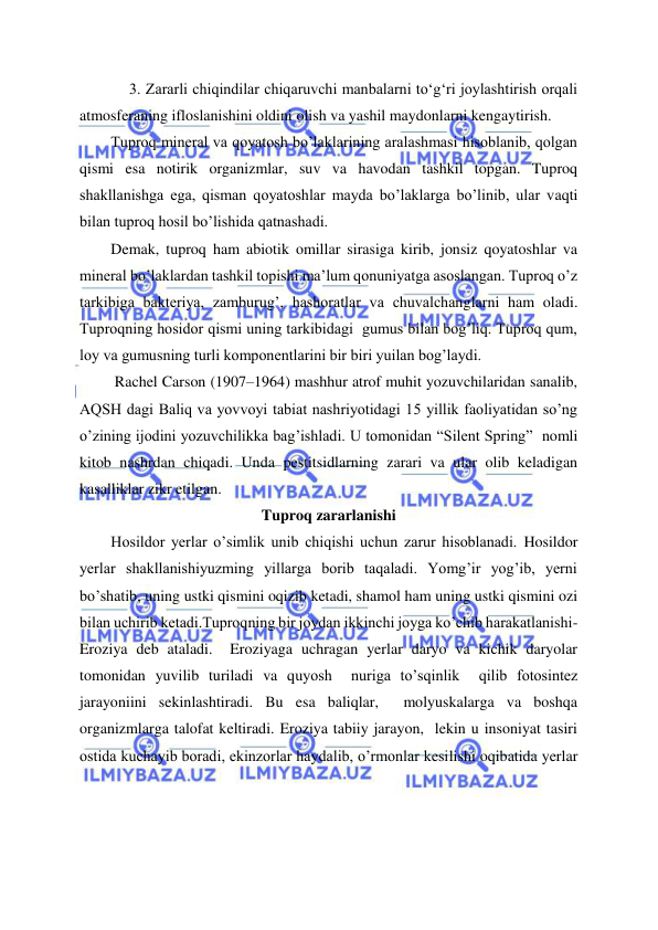 
 
3. Zararli chiqindilar chiqaruvchi manbalarni to‘g‘ri joylashtirish orqali 
atmosferaning ifloslanishini oldini olish va yashil maydonlarni kengaytirish. 
Tuproq mineral va qoyatosh bo’laklarining aralashmasi hisoblanib, qolgan 
qismi esa notirik organizmlar, suv va havodan tashkil topgan. Tuproq 
shakllanishga ega, qisman qoyatoshlar mayda bo’laklarga bo’linib, ular vaqti 
bilan tuproq hosil bo’lishida qatnashadi.  
Demak, tuproq ham abiotik omillar sirasiga kirib, jonsiz qoyatoshlar va 
mineral bo’laklardan tashkil topishi ma’lum qonuniyatga asoslangan. Tuproq o’z 
tarkibiga bakteriya, zamburug’, hashoratlar va chuvalchanglarni ham oladi. 
Tuproqning hosidor qismi uning tarkibidagi  gumus bilan bog’liq. Tuproq qum, 
loy va gumusning turli komponentlarini bir biri yuilan bog’laydi. 
 Rachel Carson (1907–1964) mashhur atrof muhit yozuvchilaridan sanalib, 
AQSH dagi Baliq va yovvoyi tabiat nashriyotidagi 15 yillik faoliyatidan so’ng  
o’zining ijodini yozuvchilikka bag’ishladi. U tomonidan “Silent Spring”  nomli 
kitob nashrdan chiqadi. Unda pestitsidlarning zarari va ular olib keladigan 
kasalliklar zikr etilgan. 
Tuproq zararlanishi 
Hosildor yerlar o’simlik unib chiqishi uchun zarur hisoblanadi. Hosildor 
yerlar shakllanishiyuzming yillarga borib taqaladi. Yomg’ir yog’ib, yerni 
bo’shatib, uning ustki qismini oqizib ketadi, shamol ham uning ustki qismini ozi 
bilan uchirib ketadi.Tuproqning bir joydan ikkinchi joyga ko’chib harakatlanishi- 
Eroziya deb ataladi.  Eroziyaga uchragan yerlar daryo va kichik daryolar 
tomonidan yuvilib turiladi va quyosh  nuriga to’sqinlik  qilib fotosintez 
jarayoniini sekinlashtiradi. Bu esa baliqlar,  molyuskalarga va boshqa 
organizmlarga talofat keltiradi. Eroziya tabiiy jarayon,  lekin u insoniyat tasiri 
ostida kuchayib boradi, ekinzorlar haydalib, o’rmonlar kesilishi oqibatida yerlar 
