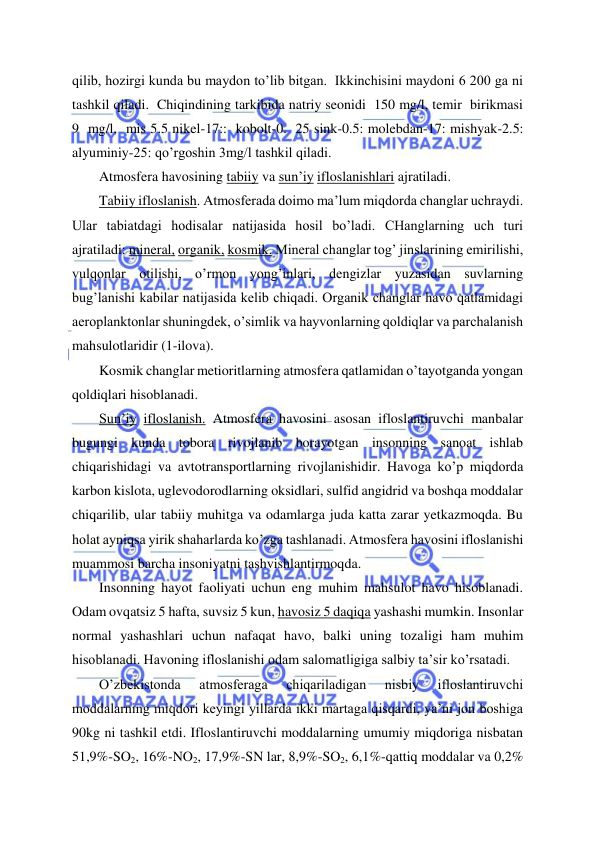  
 
qilib, hozirgi kunda bu maydon to’lib bitgan.  Ikkinchisini maydoni 6 200 ga ni 
tashkil qiladi.  Chiqindining tarkibida natriy seonidi  150 mg/l, temir  birikmasi  
9  mg/l,  mis 5.5 nikel-17::  kobolt-0.  25 sink-0.5: molebdan-17: mishyak-2.5: 
alyuminiy-25: qo’rgoshin 3mg/l tashkil qiladi. 
Atmosfera havosining tabiiy va sun’iy ifloslanishlari ajratiladi. 
Tabiiy ifloslanish. Atmosferada doimo ma’lum miqdorda changlar uchraydi. 
Ular tabiatdagi hodisalar natijasida hosil bo’ladi. CHanglarning uch turi 
ajratiladi: mineral, organik, kosmik. Mineral changlar tog’ jinslarining emirilishi, 
vulqonlar otilishi, o’rmon yong’inlari, dengizlar yuzasidan suvlarning 
bug’lanishi kabilar natijasida kelib chiqadi. Organik changlar havo qatlamidagi 
aeroplanktonlar shuningdek, o’simlik va hayvonlarning qoldiqlar va parchalanish 
mahsulotlaridir (1-ilova). 
Kosmik changlar metioritlarning atmosfera qatlamidan o’tayotganda yongan 
qoldiqlari hisoblanadi. 
Sun’iy ifloslanish. Atmosfera havosini asosan ifloslantiruvchi manbalar 
bugungi kunda tobora rivojlanib borayotgan insonning sanoat ishlab 
chiqarishidagi va avtotransportlarning rivojlanishidir. Havoga ko’p miqdorda 
karbon kislota, uglevodorodlarning oksidlari, sulfid angidrid va boshqa moddalar 
chiqarilib, ular tabiiy muhitga va odamlarga juda katta zarar yetkazmoqda. Bu 
holat ayniqsa yirik shaharlarda ko’zga tashlanadi. Atmosfera havosini ifloslanishi 
muammosi barcha insoniyatni tashvishlantirmoqda. 
Insonning hayot faoliyati uchun eng muhim mahsulot havo hisoblanadi. 
Odam ovqatsiz 5 hafta, suvsiz 5 kun, havosiz 5 daqiqa yashashi mumkin. Insonlar 
normal yashashlari uchun nafaqat havo, balki uning tozaligi ham muhim 
hisoblanadi. Havoning ifloslanishi odam salomatligiga salbiy ta’sir ko’rsatadi. 
O’zbekistonda 
atmosferaga 
chiqariladigan 
nisbiy 
ifloslantiruvchi 
moddalarning miqdori keyingi yillarda ikki martaga qisqardi, ya’ni jon boshiga 
90kg ni tashkil etdi. Ifloslantiruvchi moddalarning umumiy miqdoriga nisbatan 
51,9%-SO2, 16%-NO2, 17,9%-SN lar, 8,9%-SO2, 6,1%-qattiq moddalar va 0,2% 
