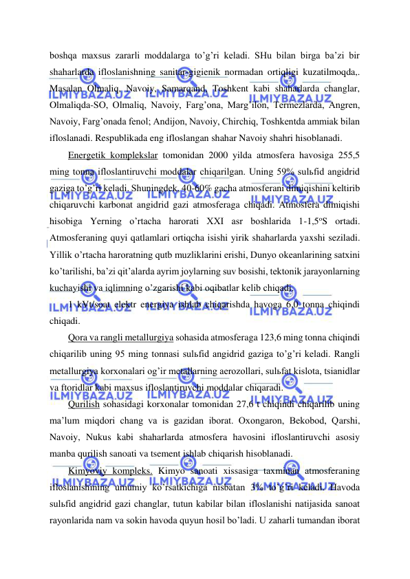  
 
boshqa maxsus zararli moddalarga to’g’ri keladi. SHu bilan birga ba’zi bir 
shaharlarda ifloslanishning sanitar-gigienik normadan ortiqligi kuzatilmoqda,. 
Masalan Olmaliq, Navoiy, Samarqand, Toshkent kabi shaharlarda changlar, 
Olmaliqda-SO, Olmaliq, Navoiy, Farg’ona, Marg’ilon, Termezlarda, Angren, 
Navoiy, Farg’onada fenol; Andijon, Navoiy, Chirchiq, Toshkentda ammiak bilan 
ifloslanadi. Respublikada eng ifloslangan shahar Navoiy shahri hisoblanadi. 
Energetik komplekslar tomonidan 2000 yilda atmosfera havosiga 255,5 
ming tonna ifloslantiruvchi moddalar chiqarilgan. Uning 59% sulьfid angidrid 
gaziga to’g’ri keladi. Shuningdek, 40-60% gacha atmosferani dimiqishini keltirib 
chiqaruvchi karbonat angidrid gazi atmosferaga chiqadi. Atmosfera dimiqishi 
hisobiga Yerning o’rtacha harorati XXI asr boshlarida 1-1,5oS ortadi. 
Atmosferaning quyi qatlamlari ortiqcha isishi yirik shaharlarda yaxshi seziladi. 
Yillik o’rtacha haroratning qutb muzliklarini erishi, Dunyo okeanlarining satxini 
ko’tarilishi, ba’zi qit’alarda ayrim joylarning suv bosishi, tektonik jarayonlarning 
kuchayishi va iqlimning o’zgarishi kabi oqibatlar kelib chiqadi. 
1 kVt/soat elektr energiya ishlab chiqarishda havoga 6,0 tonna chiqindi 
chiqadi. 
Qora va rangli metallurgiya sohasida atmosferaga 123,6 ming tonna chiqindi 
chiqarilib uning 95 ming tonnasi sulьfid angidrid gaziga to’g’ri keladi. Rangli 
metallurgiya korxonalari og’ir metallarning aerozollari, sulьfat kislota, tsianidlar 
va ftoridlar kabi maxsus ifloslantiruvchi moddalar chiqaradi. 
Qurilish sohasidagi korxonalar tomonidan 27,6 t chiqindi chiqarilib uning 
ma’lum miqdori chang va is gazidan iborat. Oxongaron, Bekobod, Qarshi, 
Navoiy, Nukus kabi shaharlarda atmosfera havosini ifloslantiruvchi asosiy 
manba qurilish sanoati va tsement ishlab chiqarish hisoblanadi. 
Kimyoviy kompleks. Kimyo sanoati xissasiga taxminan atmosferaning 
ifloslanishining umumiy ko’rsatkichiga nisbatan 3% to’g’ri keladi. Havoda 
sulьfid angidrid gazi changlar, tutun kabilar bilan ifloslanishi natijasida sanoat 
rayonlarida nam va sokin havoda quyun hosil bo’ladi. U zaharli tumandan iborat 
