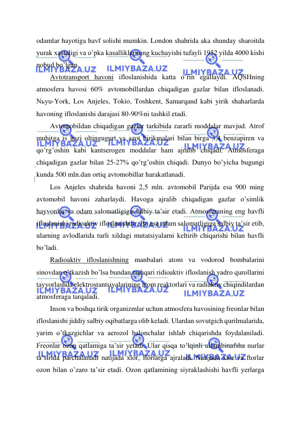  
 
odamlar hayotiga havf solishi mumkin. London shahrida aka shunday sharoitda 
yurak xastaligi va o’pka kasalliklarining kuchayishi tufayli 1952 yilda 4000 kishi 
nobud bo’lgan. 
Avtotransport havoni ifloslanishida katta o’rin egallaydi. AQSHning 
atmosfera havosi 60% avtomobillardan chiqadigan gazlar bilan ifloslanadi. 
Nьyu-York, Los Anjeles, Tokio, Toshkent, Samarqand kabi yirik shaharlarda 
havoning ifloslanishi darajasi 80-90%ni tashkil etadi. 
Avtomobildan chiqadigan gazlar tarkibida zararli moddalar mavjud. Atrof 
muhitga is gazi oltingugurt va azot birikmalari bilan birga 3,4 benzapiren va 
qo’rg’oshin kabi kantserogen moddalar ham ajralib chiqadi. Atmosferaga 
chiqadigan gazlar bilan 25-27% qo’rg’oshin chiqadi. Dunyo bo’yicha bugungi 
kunda 500 mln.dan ortiq avtomobillar harakatlanadi. 
Los Anjeles shahrida havoni 2,5 mln. avtomobil Parijda esa 900 ming 
avtomobil havoni zaharlaydi. Havoga ajralib chiqadigan gazlar o’simlik 
hayvonlar va odam salomatligiga salbiy ta’sir etadi. Atmosferaning eng havfli 
ifloslanishi radioaktiv ifloslanishdir. Bu esa odam salomatligiga salbiy ta’sir etib, 
ularning avlodlarida turli xildagi mutatsiyalarni keltirib chiqarishi bilan havfli 
bo’ladi. 
Radioaktiv ifloslanishning manbalari atom va vodorod bombalarini 
sinovdan o’tkazish bo’lsa bundan tashqari ridioaktiv ifloslanish yadro qurollarini 
tayyorlashda elektrostantsiyalarining atom reaktorlari va radiaktiv chiqindilardan 
atmosferaga tarqaladi. 
Inson va boshqa tirik organizmlar uchun atmosfera havosining freonlar bilan 
ifloslanishi jiddiy salbiy oqibatlarga olib keladi. Ulardan sovutgich qurilmalarida, 
yarim o’tkazgichlar va aerozol balonchalar ishlab chiqarishda foydalaniladi. 
Freonlar ozon qatlamiga ta’sir yetadi. Ular qisqa to’lqinli ulьtrabinafsha nurlar 
ta’sirida parchalanadi natijada xlor, ftorlarga ajraladi. Natijada xlor va ftorlar 
ozon bilan o’zaro ta’sir etadi. Ozon qatlamining siyraklashishi havfli yerlarga 
