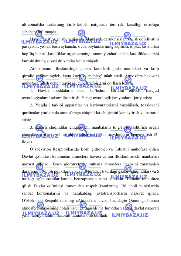  
 
ultrabinafsha nurlarning kirib kelishi natijasida teri raki kasalligi ortishiga 
sababchi bo’lmoqda. 
Havoning ifloslanishi natijasida odamlarda darmonsizlanish, ish qobiliyatini 
pasayishi, yo’tal, bosh aylanishi, ovoz boylamlarining siqilishi, o’pka, ko’z bilan 
bog’liq har xil kasalliklar organizmning umumiy zaharlanishi, kasallikka qarshi 
kurashishning susayishi kabilar kelib chiqadi. 
Atmosferani ifloslanishiga qarshi kurashish juda murakkab va ko’p 
qirralidir. Shuningdek, katta kuch va mablag’ talab etadi. Atmosfera havosini 
muhofaza qilish uchun quyidagi chora-tadbirlarni qo’llash lozim: 
1. 
Havfli 
moddalarni 
hosil 
bo’lishini 
bartaraf 
etuvchi 
mavjud 
texnologiyalarni takomillashtirish. Yangi texnologik jarayonlarni joriy etish; 
2. Yoqilg’i tarkibi apparatlar va karbyuratorlarni yaxshilash, tozalovchi 
qurilmalar yordamida atmosferaga chiqindilar chiqishini kamaytirish va bartaraf 
etish; 
3. Zararli chiqindilar chiqaruvchi manbalarni to’g’ri joylashtirish orqali 
atmosferani ifloslanishini oldini olish va yashil maydonlarni kengaytirish (2-
ilova). 
O’zbekiston Respublikasida Bosh gidromet va Tabiatni muhofaza qilish 
Davlat qo’mitasi tomonidan atmosfera havosi va uni ifloslantiruvchi manbalari 
nazorat qilinadi. Bosh gidromet har sutkada atmosfera havosini zararlanish 
darajasini 39 aholi punktlarida kuzatib turadi. 16 turdagi gazlar (chiqindilar) va 6 
turdagi og’ir metallar hamda benzapiren nazorat ostidadir. Tabiatni muhofaza 
qilish Davlat qo’mitasi tomonidan respublikamizning 136 aholi punktlarida 
sanoat korxonalarini va harakatdagi avtotransportlarni nazorat qiladi. 
O’zbekiston Respublikasining «Atmosfera havosi haqidagi» Qonuniga binoan 
atmosfera havosining holati va unga tegishli ma’lumotlar yagona davlat nazorati 
ya’ni tabiiy muhitni nazorati tizimida olib boriladi. 
 
