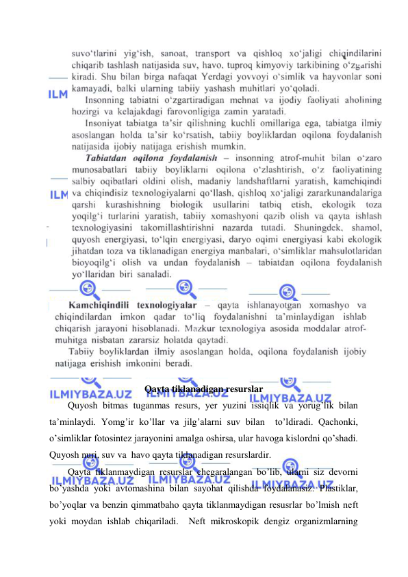  
 
 
 
Qayta tiklanadigan resurslar 
Quyosh bitmas tuganmas resurs, yer yuzini issiqlik va yorug’lik bilan  
ta’minlaydi. Yomg’ir ko’llar va jilg’alarni suv bilan  to’ldiradi. Qachonki, 
o’simliklar fotosintez jarayonini amalga oshirsa, ular havoga kislordni qo’shadi. 
Quyosh nuri, suv va  havo qayta tiklanadigan resurslardir.   
Qayta tiklanmaydigan resurslar chegaralangan bo’lib, ularni siz devorni 
bo’yashda yoki avtomashina bilan sayohat qilishda foydalanasiz. Plastiklar, 
bo’yoqlar va benzin qimmatbaho qayta tiklanmaydigan resusrlar bo’lmish neft 
yoki moydan ishlab chiqariladi.  Neft mikroskopik dengiz organizmlarning 
