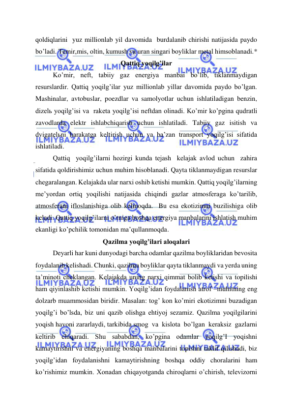  
 
qoldiqlarini  yuz millionlab yil davomida  burdalanib chirishi natijasida paydo 
bo’ladi. Temir,mis, oltin, kumush va uran singari boyliklar metal himsoblanadi.* 
Qattiq yoqilg’ilar 
Ko’mir, neft, tabiiy gaz energiya manbai bo’lib, tiklanmaydigan 
resurslardir. Qattiq yoqilg’ilar yuz millionlab yillar davomida paydo bo’lgan. 
Mashinalar, avtobuslar, poezdlar va samolyotlar uchun ishlatiladigan benzin, 
dizelь yoqilg’isi va  raketa yoqilg’isi neftdan olinadi. Ko’mir ko’pgina qudratli 
zavodlarda elektr ishlabchiqarish uchun ishlatiladi. Tabiiy gaz isitish va 
dvigatelьni harakatga keltirish uchun va ba’zan transport yoqilg’isi sifatida 
ishlatiladi.  
Qattiq  yoqilg’ilarni hozirgi kunda tejash  kelajak avlod uchun  zahira 
sifatida qoldirishimiz uchun muhim hisoblanadi. Qayta tiklanmaydigan resurslar 
chegaralangan. Kelajakda ular narxi oshib ketishi mumkin. Qattiq yoqilg’ilarning 
me’yordan ortiq yoqilishi natijasida chiqindi gazlar atmosferaga ko’tarilib, 
atmosferani ifloslanishiga olib kelmoqda.  Bu esa ekotizimni buzilishiga olib 
keladi. Qattiq yoqilg’ilarni o’rniga boshqa energiya manbalarini ishlatish muhim 
ekanligi ko’pchilik tomonidan ma’qullanmoqda.  
Qazilma yoqilg’ilari aloqalari 
Deyarli har kuni dunyodagi barcha odamlar qazilma boyliklaridan bevosita 
foydalanib kelishadi. Chunki, qazilma boyliklar qayta tiklanmaydi va yerda uning 
ta’minoti cheklangan. Kelajakda uning narxi qimmat bolib ketishi va topilishi 
ham qiyinlashib ketishi mumkin. Yoqilg’idan foydalanish atrof –muhitning eng 
dolzarb muammosidan biridir. Masalan: tog’ kon ko’miri ekotizimni buzadigan 
yoqilg’i bo’lsda, biz uni qazib olishga ehtiyoj sezamiz. Qazilma yoqilgilarini 
yoqish havoni zararlaydi, tarkibida smog  va  kislota  bo’lgan  keraksiz  gazlarni 
keltirib chiqaradi. Shu sababdan, ko’pgina odamlar yoqilg’I yoqishni 
kamaytirishni va energiyaning boshqa manbalarini topishni taklif qilishadi, biz 
yoqilg’idan foydalanishni kamaytirishning boshqa oddiy choralarini ham 
ko’rishimiz mumkin. Xonadan chiqayotganda chiroqlarni o’chirish, televizorni 
