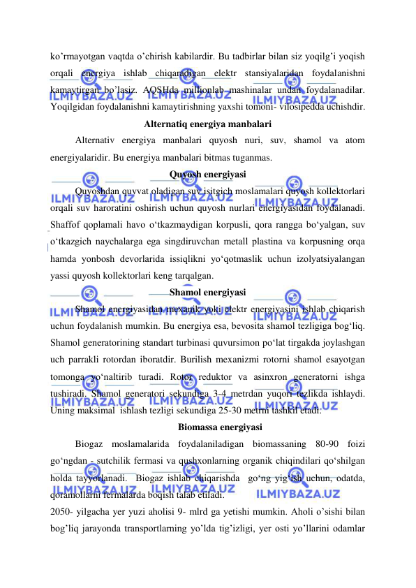  
 
ko’rmayotgan vaqtda o’chirish kabilardir. Bu tadbirlar bilan siz yoqilg’i yoqish 
orqali energiya ishlab chiqaradigan elektr stansiyalaridan foydalanishni 
kamaytirgan bo’lasiz. AQSHda millionlab mashinalar undan foydalanadilar.  
Yoqilgidan foydalanishni kamaytirishning yaxshi tomoni- vilosipedda uchishdir. 
Alternatiq energiya manbalari 
Alternativ energiya manbalari quyosh nuri, suv, shamol va atom 
energiyalaridir. Bu energiya manbalari bitmas tuganmas.  
Quyosh energiyasi 
Quyoshdan quvvat oladigan suv isitgich moslamalari quyosh kollektorlari 
orqali suv haroratini oshirish uchun quyosh nurlari energiyasidan foydalanadi. 
Shaffof qoplamali havo o‘tkazmaydigan korpusli, qora rangga bo‘yalgan, suv 
o‘tkazgich naychalarga ega singdiruvchan metall plastina va korpusning orqa 
hamda yonbosh devorlarida issiqlikni yo‘qotmaslik uchun izolyatsiyalangan 
yassi quyosh kollektorlari keng tarqalgan.  
Shamol energiyasi 
Shamol energiyasidan mexanik yoki elektr energiyasini ishlab chiqarish 
uchun foydalanish mumkin. Bu energiya esa, bevosita shamol tezligiga bog‘liq. 
Shamol generatorining standart turbinasi quvursimon po‘lat tirgakda joylashgan 
uch parrakli rotordan iboratdir. Burilish mexanizmi rotorni shamol esayotgan 
tomonga yo‘naltirib turadi. Rotor reduktor va asinxron generatorni ishga 
tushiradi. Shamol generatori sekundiga 3-4 metrdan yuqori tezlikda ishlaydi. 
Uning maksimal  ishlash tezligi sekundiga 25-30 metrni tashkil etadi. 
Biomassa energiyasi 
Biogaz moslamalarida foydalaniladigan biomassaning 80-90 foizi 
go‘ngdan - sutchilik fermasi va qushxonlarning organik chiqindilari qo‘shilgan 
holda tayyorlanadi.  Biogaz ishlab chiqarishda  go‘ng yig‘ish uchun, odatda, 
qoramollarni fermalarda boqish talab etiladi. 
2050- yilgacha yer yuzi aholisi 9- mlrd ga yetishi mumkin. Aholi o’sishi bilan 
bog’liq jarayonda transportlarning yo’lda tig’izligi, yer osti yo’llarini odamlar 
