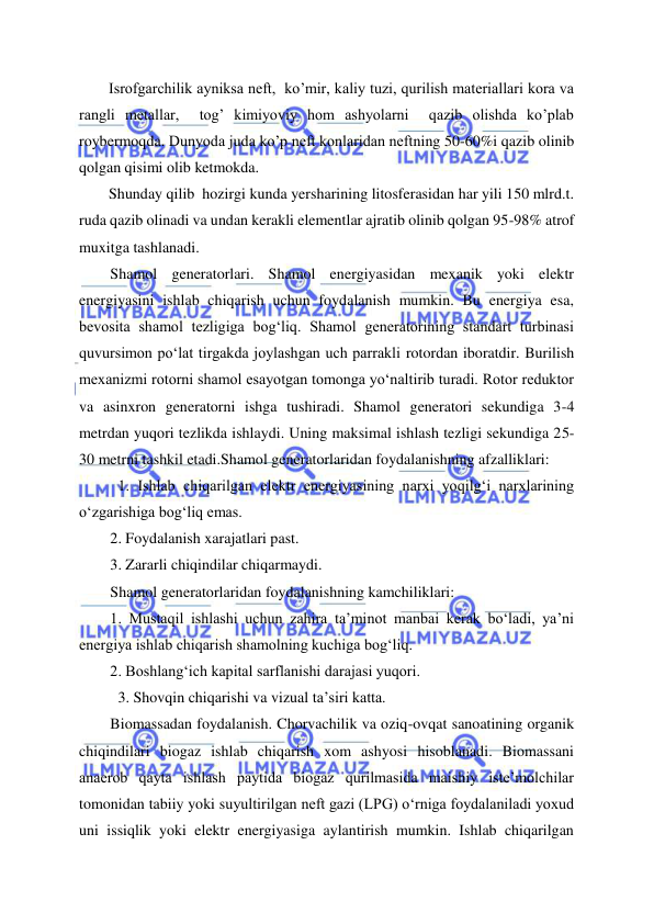  
 
Isrofgarchilik ayniksa neft,  ko’mir, kaliy tuzi, qurilish materiallari kora va 
rangli metallar,  tog’ kimiyoviy hom ashyolarni  qazib olishda ko’plab 
roybermoqda. Dunyoda juda ko’p neft konlaridan neftning 50-60%i qazib olinib 
qolgan qisimi olib ketmokda. 
Shunday qilib  hozirgi kunda yersharining litosferasidan har yili 150 mlrd.t.  
ruda qazib olinadi va undan kerakli elementlar ajratib olinib qolgan 95-98% atrof 
muxitga tashlanadi. 
Shamol generatorlari. Shamol energiyasidan mexanik yoki elektr 
energiyasini ishlab chiqarish uchun foydalanish mumkin. Bu energiya esa, 
bevosita shamol tezligiga bog‘liq. Shamol generatorining standart turbinasi 
quvursimon po‘lat tirgakda joylashgan uch parrakli rotordan iboratdir. Burilish 
mexanizmi rotorni shamol esayotgan tomonga yo‘naltirib turadi. Rotor reduktor 
va asinxron generatorni ishga tushiradi. Shamol generatori sekundiga 3-4 
metrdan yuqori tezlikda ishlaydi. Uning maksimal ishlash tezligi sekundiga 25-
30 metrni tashkil etadi.Shamol generatorlaridan foydalanishning afzalliklari: 
1. Ishlab chiqarilgan elektr energiyasining narxi yoqilg‘i narxlarining 
o‘zgarishiga bog‘liq emas. 
2. Foydalanish xarajatlari past. 
3. Zararli chiqindilar chiqarmaydi. 
Shamol generatorlaridan foydalanishning kamchiliklari: 
1. Mustaqil ishlashi uchun zahira ta’minot manbai kerak bo‘ladi, ya’ni 
energiya ishlab chiqarish shamolning kuchiga bog‘liq. 
2. Boshlang‘ich kapital sarflanishi darajasi yuqori. 
3. Shovqin chiqarishi va vizual ta’siri katta. 
Biomassadan foydalanish. Chorvachilik va oziq-ovqat sanoatining organik 
chiqindilari biogaz ishlab chiqarish xom ashyosi hisoblanadi. Biomassani 
anaerob qayta ishlash paytida biogaz qurilmasida maishiy iste’molchilar 
tomonidan tabiiy yoki suyultirilgan neft gazi (LPG) o‘rniga foydalaniladi yoxud 
uni issiqlik yoki elektr energiyasiga aylantirish mumkin. Ishlab chiqarilgan 

