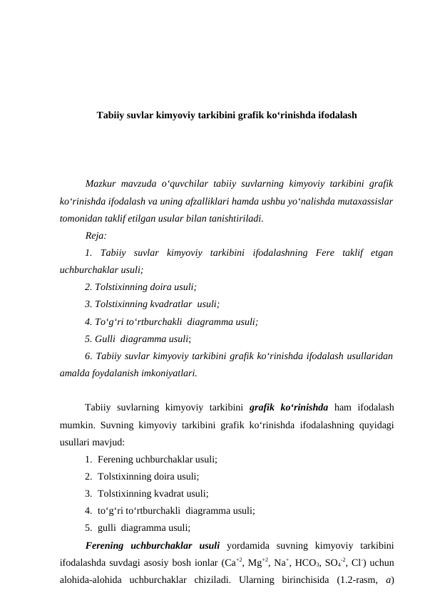 Tabiiy suvlar kimyoviy tarkibini grafik ko‘rinishda ifodalash
Mazkur mavzuda o‘quvchilar tabiiy suvlarning kimyoviy tarkibini grafik
ko‘rinishda ifodalash va uning afzalliklari hamda ushbu yo‘nalishda mutaxassislar
tomonidan taklif etilgan usular bilan tanishtiriladi.
Reja:
1.  Tabiiy  suvlar  kimyoviy  tarkibini ifodalashning  Fere  taklif  etgan
uchburchaklar usuli;
2. Tolstixinning doira usuli;
3. Tolstixinning kvadratlar  usuli;
4. To‘g‘ri to‘rtburchakli  diagramma usuli;
5. Gulli  diagramma usuli;
6. Tabiiy suvlar kimyoviy tarkibini grafik ko‘rinishda ifodalash usullaridan
amalda foydalanish imkoniyatlari.
Tabiiy  suvlarning  kimyoviy  tarkibini  grafik  ko‘rinishda ham  ifodalash
mumkin. Suvning kimyoviy tarkibini grafik ko‘rinishda ifodalashning quyidagi
usullari mavjud:
1. Ferening uchburchaklar usuli;
2. Tolstixinning doira usuli;
3. Tolstixinning kvadrat usuli;
4. to‘g‘ri to‘rtburchakli  diagramma usuli;
5. gulli  diagramma usuli;
Ferening  uchburchaklar usuli yordamida  suvning  kimyoviy  tarkibini
ifodalashda suvdagi asosiy bosh ionlar (Ca+2, Mg+2, Na+, HCO3, SO4
-2, Cl-) uchun
alohida-alohida  uchburchaklar  chiziladi.  Ularning  birinchisida  (1.2-rasm,  a)
