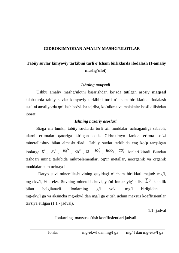 GIDROKIMYODAN AMALIY MASHG‘ULOTLAR
 Tabiiy suvlar kimyoviy tarkibini turli o‘lcham birliklarda ifodalash (1-amaliy
mashg‘ulot)  
Ishning maqsadi
Ushbu  amaliy  mashg‘ulotni  bajarishdan  ko‘zda  tutilgan  asosiy  maqsad
talabalarda tabiiy suvlar kimyoviy tarkibini turli o‘lcham birliklarida ifodalash
usulini amaliyotda qo‘llash bo‘yicha tajriba, ko‘nikma va malakalar hosil qilishdan
iborat.
Ishning nazariy asoslari
Bizga ma’lumki, tabiiy suvlarda turli xil moddalar uchraganligi sababli,
ularni  eritmalar  qatoriga  kiritgan  edik.  Gidrokimyo  fanida  eritma  so‘zi
minerallashuv  bilan almashtiriladi. Tabiiy suvlar tarkibida eng ko‘p tarqalgan
ionlarga K
+ ,  Na
+ ,  Mg
2+ ,  Ca
2+ , Cl
− , SO4
2− , HCO3
−
, CO3
2−
 ionlari kiradi. Bundan
tashqari uning tarkibida mikroelementlar, og‘ir metallar, noorganik va organik
moddalar ham uchraydi.
 Daryo suvi minerallashuvining quyidagi o‘lcham birliklari majud: mg/l,
mg-ekv/l, % - ekv. Suvning minerallashuvi, ya’ni ionlar yig‘indisi  ∑U  kattalik
bilan
 
belgilanadi.
 
Ionlarning
 
g/l
 
yoki
 
mg/l
 
birligidan
 
mg-ekv/l ga va aksincha mg-ekv/l dan mg/l ga o‘tish uchun maxsus koeffitsientlar
tavsiya etilgan (1.1 - jadval). 
1.1- jadval
Ionlarning  maxsus o‘tish koeffitsientlari jadvali
Ionlar
mg-ekv/l dan mg/l ga
mg/ l dan mg-ekv/l ga
