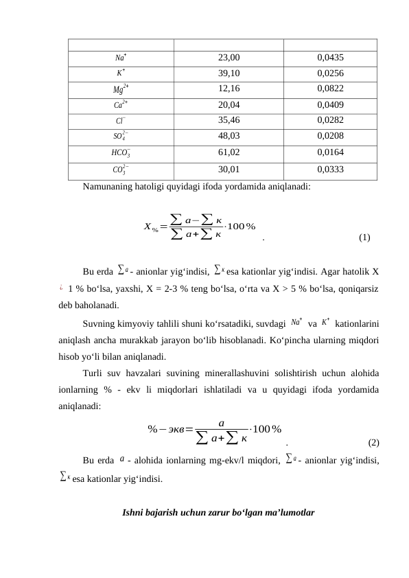 Na
+
23,00
0,0435
K
+
39,10
0,0256
Mg
2+
12,16
0,0822
Ca
2+
20,04
0,0409
Cl
−
35,46
0,0282
SO4
2−
48,03
0,0208
HCO3
−
61,02
0,0164
CO3
2−
30,01
0,0333
Namunaning hatoligi quyidagi ifoda yordamida aniqlanadi:
Х%=∑ а−∑ к
∑ а+∑ к⋅100%
 .        
(1)
Bu erda ∑ а - anionlar yig‘indisi, ∑ к esa kationlar yig‘indisi. Agar hatolik X
¿  1 % bo‘lsa, yaxshi, X = 2-3 % teng bo‘lsa, o‘rta va X > 5 % bo‘lsa, qoniqarsiz
deb baholanadi.
Suvning kimyoviy tahlili shuni ko‘rsatadiki, suvdagi Na
+  va K
+  kationlarini
aniqlash ancha murakkab jarayon bo‘lib hisoblanadi. Ko‘pincha ularning miqdori
hisob yo‘li bilan aniqlanadi.
Turli  suv  havzalari  suvining minerallashuvini  solishtirish  uchun  alohida
ionlarning  %  -  ekv  li  miqdorlari  ishlatiladi  va  u  quyidagi  ifoda  yordamida
aniqlanadi:
  
%−экв=
а
∑ а+∑ к⋅100%
.   
            
    (2)
Bu erda а - alohida ionlarning mg-ekv/l miqdori, ∑ а - anionlar yig‘indisi,
∑ к esa kationlar yig‘indisi.
Ishni bajarish uchun zarur bo‘lgan ma’lumotlar
