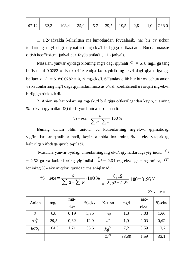 07.12
62,2
193,4
25,9
5,7
39,5
19,5
2,5
1,0
288,0
1. 1.2-jadvalda keltirilgan ma’lumotlardan foydalanib, har bir oy uchun
ionlarning  mg/l  dagi  qiymatlari  mg-ekv/l  birligiga  o‘tkaziladi.  Bunda  maxsus
o‘tish koeffitsienti jadvalidan foydalaniladi (1.1 - jadval). 
Masalan, yanvar oyidagi xlorning mg/l dagi qiymati Cl
− = 6, 8 mg/l ga teng
bo‘lsa, uni 0,0282 o‘tish koeffitsientiga ko‘paytirib mg-ekv/l dagi qiymatiga ega
bo‘lamiz: Cl
− = 6, 8∙0,0282 = 0,19 mg-ekv/l. SHunday qilib har bir oy uchun anion
va kationlarning mg/l dagi qiymatlari maxsus o‘tish koeffitsientlari orqali mg-ekv/l
birligiga o‘tkaziladi.
2. Anion va kationlarning mg-ekv/l birligiga o‘tkazilgandan keyin, ularning
% - ekv li qiymatlari (2) ifoda yordamida hisoblanadi:
%−экв=
а
∑ а+∑ к
⋅100%
Buning  uchun  oldin  aniolar  va  kationlarning  mg-ekv/l  qiymatidagi
yig‘indilari  aniqlanib  olinadi,  keyin  alohida  ionlarning  %  -  ekv  yuqoridagi
keltirilgan ifodaga quyib topiladi.
 Masalan, yanvar oyidagi anionlarning mg-ekv/l qiymatlardagi yig‘indisi ∑ а
= 2,52 ga va kationlarning yig‘indisi   ∑ к = 2.64 mg-ekv/l ga teng bo‘lsa,  Cl
−
ionining % - ekv miqdori quyidagicha aniqlanadi:
%−экв=
а
∑ а+∑ к⋅100%
= 
0,19
2,52+2,29⋅100=3,95%
27 yanvar
Anion
mg/l
mg-
ekv/l
%-ekv
Kation
mg/l
mg-
ekv/l
%-ekv
Cl
−
6,8
0,19
3,95
Na
+
1,8
0,08
1,66
SO4
2−
29,8
0,62
12,9
K
+
1,0
0,03
0,62
HCO3
−
104,3
1,71
35,6
Mg
2+
7,2
0,59
12,2
Ca
2+
38,88
1,59
33,1
