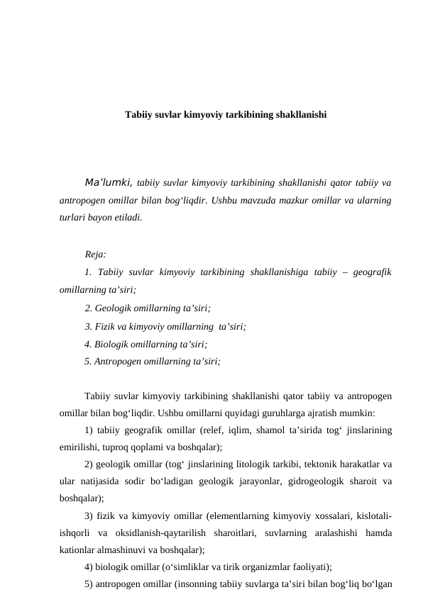 Tabiiy suvlar kimyoviy tarkibining shakllanishi
Ma’lumki, tabiiy suvlar kimyoviy tarkibining shakllanishi qator tabiiy va
antropogen omillar bilan bog‘liqdir. Ushbu mavzuda mazkur omillar va ularning
turlari bayon etiladi.
Reja:
1.  Tabiiy  suvlar kimyoviy  tarkibining  shakllanishiga tabiiy  –  geografik
omillarning ta’siri;
2. Geologik omillarning ta’siri; 
3. Fizik va kimyoviy omillarning  ta’siri;
4. Biologik omillarning ta’siri; 
5. Antropogen omillarning ta’siri;
Tabiiy suvlar kimyoviy tarkibining shakllanishi qator tabiiy va antropogen
omillar bilan bog‘liqdir. Ushbu omillarni quyidagi guruhlarga ajratish mumkin:
1) tabiiy geografik omillar (relef, iqlim, shamol ta’sirida tog‘ jinslarining
emirilishi, tuproq qoplami va boshqalar);
2) geologik omillar (tog‘ jinslarining litologik tarkibi, tektonik harakatlar va
ular  natijasida  sodir  bo‘ladigan  geologik  jarayonlar,  gidrogeologik  sharoit  va
boshqalar);
3) fizik va kimyoviy omillar (elementlarning kimyoviy xossalari, kislotali-
ishqorli  va  oksidlanish-qaytarilish  sharoitlari,  suvlarning  aralashishi  hamda
kationlar almashinuvi va boshqalar);
4) biologik omillar (o‘simliklar va tirik organizmlar faoliyati);
5) antropogen omillar (insonning tabiiy suvlarga ta’siri bilan bog‘liq bo‘lgan
