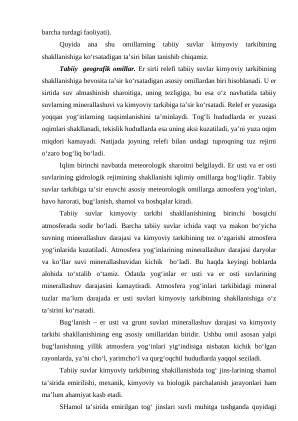 barcha turdagi faoliyati).
Quyida  ana  shu  omillarning 
tabiiy  suvlar  kimyoviy  tarkibining
shakllanishiga ko‘rsatadigan ta’siri bilan tanishib chiqamiz.
Tabiiy  geografik omillar. Er sirti relefi tabiiy suvlar kimyoviy tarkibining
shakllanishiga bevosita ta’sir ko‘rsatadigan asosiy omillardan biri hisoblanadi. U er
sirtida suv almashinish sharoitiga, uning tezligiga, bu esa o‘z navbatida tabiiy
suvlarning minerallashuvi va kimyoviy tarkibiga ta’sir ko‘rsatadi. Relef er yuzasiga
yoqqan yog‘inlarning taqsimlanishini  ta’minlaydi. Tog‘li  hududlarda er yuzasi
oqimlari shakllanadi, tekislik hududlarda esa uning aksi kuzatiladi, ya’ni yuza oqim
miqdori  kamayadi. Natijada joyning relefi bilan undagi  tuproqning tuz rejimi
o‘zaro bog‘liq bo‘ladi.
Iqlim birinchi navbatda meteorologik sharoitni belgilaydi. Er usti va er osti
suvlarining gidrologik rejimining shakllanishi iqlimiy omillarga bog‘liqdir. Tabiiy
suvlar tarkibiga ta’sir etuvchi asosiy meteorologik omillarga atmosfera yog‘inlari,
havo harorati, bug‘lanish, shamol va boshqalar kiradi.
Tabiiy  suvlar  kimyoviy  tarkibi  shakllanishining  birinchi  bosqichi
atmosferada sodir bo‘ladi. Barcha tabiiy suvlar ichida vaqt va makon bo‘yicha
suvning minerallashuv darajasi va kimyoviy tarkibining tez o‘zgarishi atmosfera
yog‘inlarida kuzatiladi. Atmosfera yog‘inlarining minerallashuv darajasi daryolar
va ko‘llar suvi minerallashuvidan kichik  bo‘ladi. Bu haqda keyingi boblarda
alohida  to‘xtalib  o‘tamiz.  Odatda  yog‘inlar  er  usti  va  er  osti  suvlarining
minerallashuv  darajasini  kamaytiradi.  Atmosfera  yog‘inlari  tarkibidagi  mineral
tuzlar ma’lum darajada er usti suvlari kimyoviy tarkibining shakllanishiga o‘z
ta’sirini ko‘rsatadi.
Bug‘lanish – er usti va grunt suvlari minerallashuv darajasi va kimyoviy
tarkibi shakllanishining eng asosiy omillaridan biridir. Ushbu omil asosan yalpi
bug‘lanishning  yillik atmosfera yog‘inlari  yig‘indisiga nisbatan  kichik bo‘lgan
rayonlarda, ya’ni cho‘l, yarimcho‘l va qurg‘oqchil hududlarda yaqqol seziladi.
Tabiiy suvlar kimyoviy tarkibining shakillanishida tog‘ jins-larining shamol
ta’sirida emirilishi, mexanik, kimyoviy va biologik parchalanish jarayonlari ham
ma’lum ahamiyat kasb etadi.
SHamol ta’sirida emirilgan tog‘ jinslari suvli muhitga tushganda quyidagi
