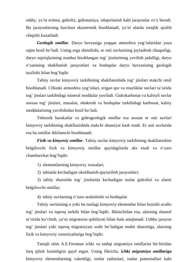 oddiy, ya’ni eritma, gidroliz, gidratatsiya, ishqorlanish kabi jarayonlar ro‘y beradi.
Bu jarayonlarning barchasi ekzotermik hisoblanadi, ya’ni ularda issiqlik ajralib
chiqishi kuzatiladi. 
Geologik omillar. Daryo havzasiga yoqqan atmosfera yog‘inlaridan  yuza
oqim hosil bo‘ladi. Uning erga shimilishi, er osti suvlarining joylashish chuqurligi,
daryo oqiziqlarining manbai hisoblangan tog‘ jinslarining yuvilish jadalligi, daryo
o‘zanining  shakllanish  jarayonlari  va  boshqalar  daryo  havzasining  geologik
tuzilishi bilan bog‘liqdir.
Tabiiy suvlar kimyoviy tarkibining shakllanishida tog‘ jinslari etakchi omil
hisoblanadi. CHunki atmosfera yog‘inlari, erigan qor va muzliklar suvlari ta’sirida
tog‘ jinslari tarkibidagi mineral moddalar yuviladi. Gidrokarbonat va kalsiyli suvlar
asosan tog‘ jinslari, masalan, ohaktosh va boshqalar tarkibidagi karbonat, kalsiy
moddalarining yuvilishidan hosil bo‘ladi. 
Tektonik  harakatlar  va  gidrogeologik  omillar  esa  asosan  er  osti  suvlari
kimyoviy tarkibining shakllanishida etakchi ahamiyat kasb etadi. Er usti suvlarida
esa bu omillar ikkilamchi hisoblanadi.
Fizik va kimyoviy omillar. Tabiiy suvlar kimyoviy tarkibining shakllanishini
belgilovchi fizik  va  kimyoviy  omillar  quyidagilarda  aks  etadi  va  o‘zaro
chambarchas bog‘liqdir:
1) elementlarning kimyoviy xossalari;
2) tabiatda kechadigan oksidlanish-qaytarilish jarayonlari;
3)  tabiiy  sharoitda  tog‘  jinslarida  kechadigan  tuzlar  gidrolizi  va  ularni
belgilovchi omillar;
4) tabiiy suvlarning o‘zaro aralashishi va boshqalar.
Tabiiy suvlarning u yoki bu turdagi kimyoviy elementlar bilan boyishi avallo
tog‘ jinslari va tuproq tarkibi bilan bog‘liqdir. Ikkinchidan esa, ularning shamol
ta’sirida ko‘chish, ya’ni migratsion qobiliyati bilan ham aniqlanadi. Ushbu jarayon
tog‘ jinslari yoki tuproq migratsiyasi sodir bo‘ladigan muhit sharoitiga, ularning
fizik va kimyoviy xususiyatlariga bog‘liqdir. 
Taniqli olim A.E.Fersman ichki va tashqi migratsiya omillarini bir-biridan
farq qilish lozimligini qayd etgan. Uning fikricha,  ichki migratsiya omillariga
kimyoviy  elementlarning  valentligi,  ionlar  radiuslari,  ionlar  potensiallari  kabi
