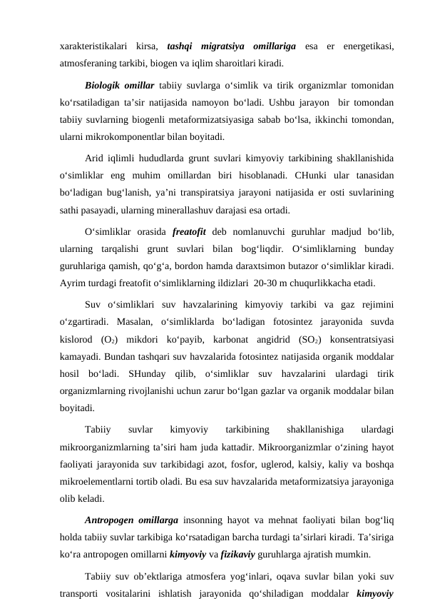xarakteristikalari  kirsa,  tashqi  migratsiya  omillariga esa  er  energetikasi,
atmosferaning tarkibi, biogen va iqlim sharoitlari kiradi.
Biologik omillar tabiiy suvlarga o‘simlik va tirik organizmlar tomonidan
ko‘rsatiladigan ta’sir natijasida namoyon bo‘ladi. Ushbu jarayon  bir tomondan
tabiiy suvlarning biogenli metaformizatsiyasiga sabab bo‘lsa, ikkinchi tomondan,
ularni mikrokomponentlar bilan boyitadi. 
Arid iqlimli hududlarda grunt suvlari kimyoviy tarkibining shakllanishida
o‘simliklar  eng  muhim  omillardan  biri  hisoblanadi.  CHunki  ular  tanasidan
bo‘ladigan bug‘lanish, ya’ni transpiratsiya jarayoni natijasida er osti suvlarining
sathi pasayadi, ularning minerallashuv darajasi esa ortadi. 
O‘simliklar  orasida  freatofit deb  nomlanuvchi  guruhlar  madjud  bo‘lib,
ularning  tarqalishi  grunt  suvlari  bilan  bog‘liqdir.  O‘simliklarning  bunday
guruhlariga qamish, qo‘g‘a, bordon hamda daraxtsimon butazor o‘simliklar kiradi.
Ayrim turdagi freatofit o‘simliklarning ildizlari  20-30 m chuqurlikkacha etadi.
Suv  o‘simliklari  suv  havzalarining  kimyoviy  tarkibi  va  gaz  rejimini
o‘zgartiradi.  Masalan,  o‘simliklarda  bo‘ladigan  fotosintez  jarayonida  suvda
kislorod  (O2)  mikdori  ko‘payib,  karbonat  angidrid  (SO2)  konsentratsiyasi
kamayadi. Bundan tashqari suv havzalarida fotosintez natijasida organik moddalar
hosil  bo‘ladi.  SHunday  qilib,  o‘simliklar  suv  havzalarini  ulardagi  tirik
organizmlarning rivojlanishi uchun zarur bo‘lgan gazlar va organik moddalar bilan
boyitadi.
Tabiiy  suvlar  kimyoviy  tarkibining  shakllanishiga  ulardagi
mikroorganizmlarning ta’siri ham juda kattadir. Mikroorganizmlar o‘zining hayot
faoliyati jarayonida suv tarkibidagi azot, fosfor, uglerod, kalsiy, kaliy va boshqa
mikroelementlarni tortib oladi. Bu esa suv havzalarida metaformizatsiya jarayoniga
olib keladi.
Antropogen omillarga insonning hayot va mehnat faoliyati bilan bog‘liq
holda tabiiy suvlar tarkibiga ko‘rsatadigan barcha turdagi ta’sirlari kiradi. Ta’siriga
ko‘ra antropogen omillarni kimyoviy va fizikaviy guruhlarga ajratish mumkin.
Tabiiy suv ob’ektlariga atmosfera yog‘inlari, oqava suvlar bilan yoki suv
transporti  vositalarini  ishlatish  jarayonida  qo‘shiladigan  moddalar  kimyoviy
