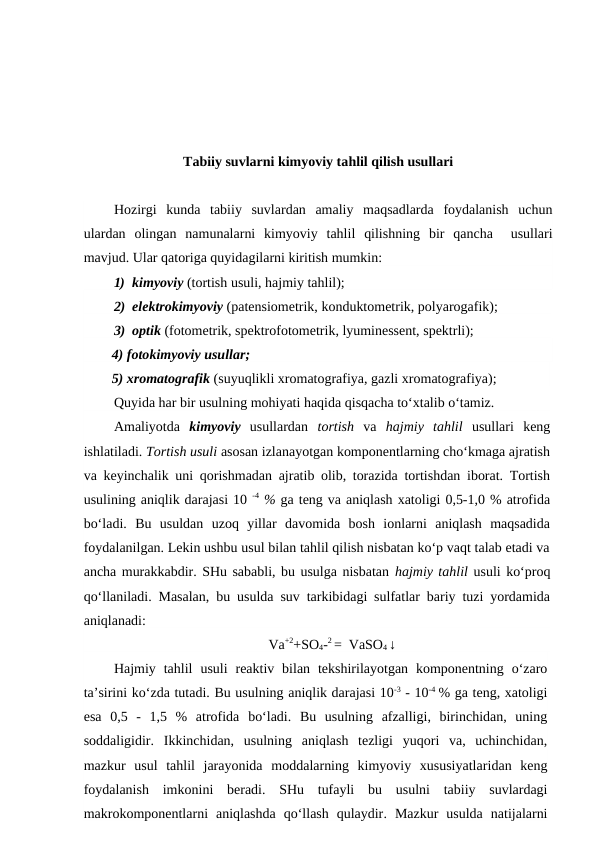 Tabiiy suvlarni kimyoviy tahlil qilish usullari
Hozirgi  kunda  tabiiy  suvlardan  amaliy  maqsadlarda  foydalanish  uchun
ulardan  olingan  namunalarni  kimyoviy  tahlil  qilishning  bir  qancha   usullari
mavjud. Ular qatoriga quyidagilarni kiritish mumkin:
1)  kimyoviy (tortish usuli, hajmiy tahlil);
2)  elektrokimyoviy (patensiometrik, konduktometrik, polyarogafik);
3)  optik (fotometrik, spektrofotometrik, lyuminessent, spektrli);
4) fotokimyoviy usullar;
5) xromatografik (suyuqlikli xromatografiya, gazli xromatografiya);
Quyida har bir usulning mohiyati haqida qisqacha to‘xtalib o‘tamiz.
Amaliyotda  kimyoviy usullardan  tortish va  hajmiy  tahlil usullari  keng
ishlatiladi. Tortish usuli asosan izlanayotgan komponentlarning cho‘kmaga ajratish
va keyinchalik uni qorishmadan ajratib olib, torazida tortishdan iborat. Tortish
usulining aniqlik darajasi 10 -4 % ga teng va aniqlash xatoligi 0,5-1,0 % atrofida
bo‘ladi.  Bu  usuldan  uzoq  yillar  davomida  bosh  ionlarni  aniqlash  maqsadida
foydalanilgan. Lekin ushbu usul bilan tahlil qilish nisbatan ko‘p vaqt talab etadi va
ancha murakkabdir. SHu sababli, bu usulga nisbatan hajmiy tahlil usuli ko‘proq
qo‘llaniladi. Masalan, bu usulda suv tarkibidagi sulfatlar bariy tuzi yordamida
aniqlanadi: 
Va+2+SO4-2 =  VaSO4 ↓
Hajmiy tahlil usuli  reaktiv bilan  tekshirilayotgan  komponentning  o‘zaro
ta’sirini ko‘zda tutadi. Bu usulning aniqlik darajasi 10-3 - 10-4 % ga teng, xatoligi
esa 0,5  -  1,5  %  atrofida bo‘ladi.  Bu  usulning  afzalligi,  birinchidan,  uning
soddaligidir. Ikkinchidan,  usulning aniqlash  tezligi  yuqori  va,  uchinchidan,
mazkur  usul  tahlil  jarayonida  moddalarning  kimyoviy  xususiyatlaridan keng
foydalanish imkonini beradi.  SHu tufayli bu  usulni tabiiy  suvlardagi
makrokomponentlarni  aniqlashda qo‘llash  qulaydir.  Mazkur  usulda  natijalarni
