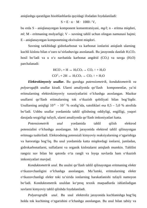 aniqlashga qaratilgan hisoblashlarda quyidagi ifodadan foydalaniladi:
S = E ∙ n ∙  M ∙  1000 / V,
bu erda S - aniqlanayotgan komponent konsentratsiyasi, mg/l; n - eritma miqdori,
ml; M - eritmaning molyarligi; V – suvning tahlil uchun olingan namunasi hajmi;
E - aniqlanayotgan komponetning ekvivalent miqdori.
Suvning tarkibidagi gidorkarbonat va karbonat ionlarini aniqlash ularning
kuchli kislota bilan o‘zaro ta’sirlashuviga asoslanadi. Bu jarayonda dastlab H2CO3
hosil  bo‘ladi  va  u  o‘z  navbatida  karbonat  angdrid  (CO2)  va  suvga  (H2O)
parchalanadi:
HCO-
3 + H ↔ H2CO3 → CO2 ↑ + H2O
      CO2-
3 + 2H ↔ H2CO3 → CO2 ↑ + H2O
Elektrokimyoviy  usullar.  Bu  guruhga  patensiometrik,  konduktometrik va
polyarogafik usullar  kiradi.  Ularni  amaliyotda  qo‘llash   komponentlar,  ya’ni
eritmalarning  elektrokimyoviy  xususiyatlarini  o‘lchashga  asoslangan.  Mazkur
usullarni  qo‘llash  eritmalarning  tok  o‘tkazish  qobiliyati  bilan  bog‘liqdir.
Usullarning aniqligi 10-15  - 10-7 % oralig‘ida, xatoliklari esa 0,5 – 5,0 % atrofida
bo‘ladi.  Ushbu  usullar  yordamida  tahlil  qilishning  oddiyligi,  engilligi,  yuqori
darajada sezgirligi tufayli, ularni amaliyotda qo‘llash imkoniyatlari katta.
Potensiometrik
 
usul 
yordamida
 
tahlil
 
qilish
 
elektrod
potensialini  o‘lchashga  asoslangan.  Ish  jarayonida elektrod  tahlil  qilinayotgan
eritmaga tushiriladi. Elektrodning potensiali kimyoviy reaksiyalarning o‘zgarishiga
va haroratiga bog‘liq. Bu usul yordamida katta miqdordagi ionlarni, jumladan,
gidrokarbonatlarni, sulfatlarni va organik kislotalarni aniqlash mumkin. Tahlilni
rangsiz  suv  bilan  bir  qatorda o‘ta  rangli  va  loyqa  suvlarda  ham  o‘tkazish
imkoniyatlari mavjud.
Konduktometrik usul. Bu usulni qo‘llash tahlil qilinayotgan eritmaning elektr
o‘tkazuvchanligini  o‘lchashga  asoslangan.  Ma’lumki,  eritmalarning  elektr
o‘tkazuvchanligi elektr toki ta’sirida ionlarning harakatlanishi tufayli namoyon
bo‘ladi. Konduktometrik  usuldan ko‘proq  texnik  maqsadlarda  ishlatiladigan
suvlarni kimyoviy tahlil qilishda foydalaniladi. 
Polyarografik   usul.  Bu  usul  elektroliz jarayonida kuchlanishga bog‘liq
holda  tok kuchining o‘zgarishini  o‘lchashga asoslangan. Bu usul bilan tabiiy va
