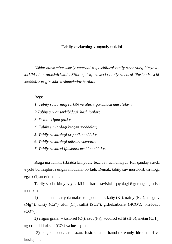 Tabiiy suvlarning kimyoviy tarkibi
Ushbu mavzuning asosiy maqsadi o‘quvchilarni tabiiy suvlarning kimyoviy
tarkibi bilan tanishtirishdir. SHuningdek, mavzuda tabiiy suvlarni ifloslantiruvchi
moddalar to‘g‘risida  tushunchalar beriladi.
Reja:
1. Tabiiy suvlarning tarkibi va ularni guruhlash masalalari;
2.Tabiiy suvlar tarkibidagi  bosh ionlar;
3. Suvda erigan gazlar; 
4. Tabiiy suvlardagi biogen moddalar;
5. Tabiiy suvlardagi organik moddalar; 
6. Tabiiy suvlardagi mikroelementlar;
7. Tabiiy suvlarni ifloslantiruvchi moddalar.
Bizga ma’lumki‚ tabiatda kimyoviy toza suv uchramaydi. Har qanday suvda
u yoki bu miqdorda erigan moddalar bo‘ladi. Demak, tabiiy suv murakkab tarkibga
ega bo‘lgan eritmadir.
Tabiiy suvlar kimyoviy tarkibini shartli ravishda quyidagi 6 guruhga ajratish
mumkin:      
1)
bosh ionlar yoki makrokomponentlar: kaliy (K+), natriy (Na+),  magniy
(Mg2+), kalsiy (Ca2+),  xlor (Cl-), sulfat (SO4
2-), gidrokarbonat (HCO-
3),  karbonat
(CO-2
3);
2) erigan gazlar – kislorod (O2), azot (N2), vodorod sulfit (H2S), metan (CH4),
uglerod ikki oksidi (CO2) va boshqalar;   
 3) biogen moddalar – azot, fosfor, temir  hamda kremniy birikmalari va
boshqalar; 
